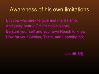 Awareness of his own limitations
But you who seek to give and merit Fame,
And justly bear a Critic’s noble Name,
Be sure your self and your own Reach to know.
How far your Genius, Taste, and Learning go;
(LL.46-50)
 