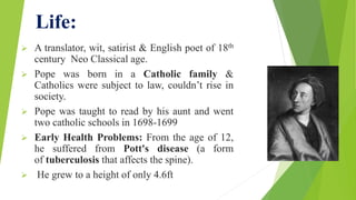 Life:
 A translator, wit, satirist & English poet of 18th
century Neo Classical age.
 Pope was born in a Catholic family &
Catholics were subject to law, couldn’t rise in
society.
 Pope was taught to read by his aunt and went
two catholic schools in 1698-1699
 Early Health Problems: From the age of 12,
he suffered from Pott's disease (a form
of tuberculosis that affects the spine).
 He grew to a height of only 4.6ft
 