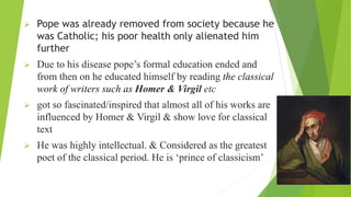  Pope was already removed from society because he
was Catholic; his poor health only alienated him
further
 Due to his disease pope’s formal education ended and
from then on he educated himself by reading the classical
work of writers such as Homer & Virgil etc
 got so fascinated/inspired that almost all of his works are
influenced by Homer & Virgil & show love for classical
text
 He was highly intellectual. & Considered as the greatest
poet of the classical period. He is ‘prince of classicism’
 
