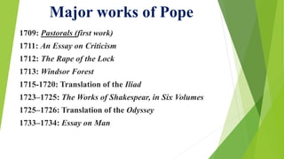 Major works of Pope
1709: Pastorals (first work)
1711: An Essay on Criticism
1712: The Rape of the Lock
1713: Windsor Forest
1715-1720: Translation of the Iliad
1723–1725: The Works of Shakespear, in Six Volumes
1725–1726: Translation of the Odyssey
1733–1734: Essay on Man
 