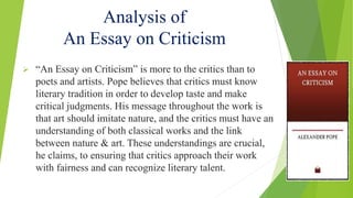 Analysis of
An Essay on Criticism
 “An Essay on Criticism” is more to the critics than to
poets and artists. Pope believes that critics must know
literary tradition in order to develop taste and make
critical judgments. His message throughout the work is
that art should imitate nature, and the critics must have an
understanding of both classical works and the link
between nature & art. These understandings are crucial,
he claims, to ensuring that critics approach their work
with fairness and can recognize literary talent.
 