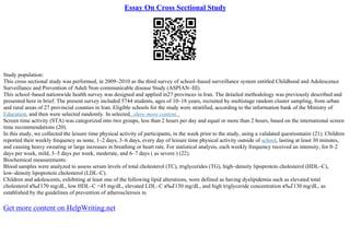 Essay On Cross Sectional Study
Study population:
This cross sectional study was performed, in 2009–2010 as the third survey of school–based surveillance system entitled Childhood and Adolescence
Surveillance and Prevention of Adult Non–communicable disease Study (ASPIAN–III).
This school–based nationwide health survey was designed and applied in27 provinces in Iran. The detailed methodology was previously described and
presented here in brief. The present survey included 5744 students, ages of 10–18 years, recruited by multistage random cluster sampling, from urban
and rural areas of 27 provincial counties in Iran. Eligible schools for the study were stratified, according to the information bank of the Ministry of
Education, and then were selected randomly. In selected...show more content...
Screen time activity (STA) was categorized into two groups, less than 2 hours per day and equal or more than 2 hours, based on the international screen
time recommendations (20).
In this study, we collected the leisure time physical activity of participants, in the week prior to the study, using a validated questionnaire (21). Children
reported their weekly frequency as none, 1–2 days, 3–6 days, every day of leisure time physical activity outside of school, lasting at least 30 minutes,
and causing heavy sweating or large increases in breathing or heart rate. For statistical analysis, each weekly frequency received an intensity, for 0–2
days per week, mild, 3–5 days per week, moderate, and 6–7 days ( as severe ) (22).
Biochemical measurements:
Blood samples were analyzed to assess serum levels of total cholesterol (TC), triglycerides (TG), high–density lipoprotein cholesterol (HDL–C),
low–density lipoprotein cholesterol (LDL–C).
Children and adolescents, exhibiting at least one of the following lipid alterations, were defined as having dyslipidemia such as elevated total
cholesterol в‰Ґ170 mg/dL, low HDL–C <45 mg/dL, elevated LDL–C в‰Ґ130 mg/dL, and high triglyceride concentration в‰Ґ130 mg/dL, as
established by the guidelines of prevention of atherosclerosis in
Get more content on HelpWriting.net
 