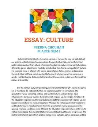  
 
ESSAY: CULTURE 
PRERNA CHOUHAN 
M.ARCH SEM 1 
Culture is the identity of a human or a group of human, the way we walk, talk, all 
our actions and activities define our culture. Every individual has a certain behaviour 
pattern distinguished from others, which is defined as his culture. Every family functions 
differently, as per adjustments made by an individual thus forms a unique family culture. 
For example, there is a family of 4 having a grandfather, father, mother and daughter. 
Each individual will have a distinguished behaviour, the behaviour of his age group or 
gender might influence. Collectively the family will behave in a certain way, forming their 
culture and identity.  
But the family's culture may distinguish with another family of 4 having the same 
set of members. To elaborate further, we shall discuss the 1st family here. The 
grandfather runs a workshop and is a free spirit in nature. Multiple things have 
influenced his behaviour such as the era in which he grew up, the religion he followed, 
the education he perceived, the financial situation of the house in which he grew up, the 
places he visited and his work atmosphere. Whereas the father is extremely responsive 
and his behaviour is mostly different from the grandfather, mainly because when he 
grew up financial conditions were different, the education he perceived was different, he 
visited more placed than the grandfather henceforth his thoughts were progressive. The 
mother in the family came from another family in her early 20s so her behaviour and the 
 
 