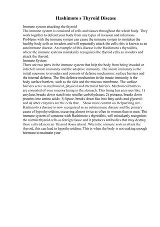 Hashimoto s Thyroid Disease
Immune system attacking the thyroid
The immune system is consisted of cells and tissues throughout the whole body. They
work together to defend your body from any types of invasion and infections.
Problems with the immune system can cause the immune system to mistaken the
healthy body cells as invaders and will repeatedly attack the cells; this is known as an
autoimmune disease. An example of this disease is the Hashimoto s thyroiditis,
where the immune systems mistakenly recognizes the thyroid cells as invaders and
attack the thyroid.
Immune System
There are two parts in the immune system that help the body from being invaded or
infected: innate immunity and the adaptive immunity. The innate immunity is the
initial response to invaders and consists of defense mechanism: surface barriers and
the internal defense. The first defense mechanism in the innate immunity is the
body surface barriers, such as the skin and the mucous membrane. The surface
barriers serve as mechanical, physical and chemical barriers. Mechanical barriers
are consisted of your mucosa lining in the stomach. This lining has enzymes like: 1)
amylase, breaks down starch into smaller carbohydrates; 2) protease, breaks down
proteins into amino acids; 3) lipase, breaks down fats into fatty acids and glycerol;
and 4) other enzymes are the cells that ... Show more content on Helpwriting.net ...
Hashimoto s disease is now recognized as an autoimmune disease and the primary
cause of hypothyroidism, occurring almost twice as often in women than in men. The
immune system of someone with Hashimoto s thyroiditis, will mistakenly recognizes
the normal thyroid cells as foreign tissue and it produces antibodies that may destroy
these cells (American Thyroid Association). When the immune system attack the
thyroid, this can lead to hypothyroidism. This is when the body is not making enough
hormone to maintain your
 