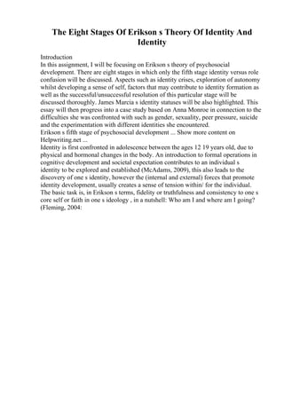 The Eight Stages Of Erikson s Theory Of Identity And
Identity
Introduction
In this assignment, I will be focusing on Erikson s theory of psychosocial
development. There are eight stages in which only the fifth stage identity versus role
confusion will be discussed. Aspects such as identity crises, exploration of autonomy
whilst developing a sense of self, factors that may contribute to identity formation as
well as the successful/unsuccessful resolution of this particular stage will be
discussed thoroughly. James Marcia s identity statuses will be also highlighted. This
essay will then progress into a case study based on Anna Monroe in connection to the
difficulties she was confronted with such as gender, sexuality, peer pressure, suicide
and the experimentation with different identities she encountered.
Erikson s fifth stage of psychosocial development ... Show more content on
Helpwriting.net ...
Identity is first confronted in adolescence between the ages 12 19 years old, due to
physical and hormonal changes in the body. An introduction to formal operations in
cognitive development and societal expectation contributes to an individual s
identity to be explored and established (McAdams, 2009), this also leads to the
discovery of one s identity, however the (internal and external) forces that promote
identity development, usually creates a sense of tension within/ for the individual.
The basic task is, in Erikson s terms, fidelity or truthfulness and consistency to one s
core self or faith in one s ideology , in a nutshell: Who am I and where am I going?
(Fleming, 2004:
 