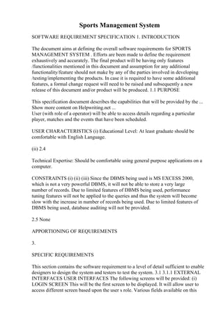 Sports Management System
SOFTWARE REQUIREMENT SPECIFICATION 1. INTRODUCTION
The document aims at defining the overall software requirements for SPORTS
MANAGEMENT SYSTEM . Efforts are been made to define the requirement
exhaustively and accurately. The final product will be having only features
/functionalities mentioned in this document and assumption for any additional
functionality/feature should not make by any of the parties involved in developing
/testing/implementing the products. In case it is required to have some additional
features, a formal change request will need to be raised and subsequently a new
release of this document and/or product will be produced. 1.1 PURPOSE
This specification document describes the capabilities that will be provided by the ...
Show more content on Helpwriting.net ...
User (with role of a operator) will be able to access details regarding a particular
player, matches and the events that have been scheduled.
USER CHARACTERISTICS (i) Educational Level: At least graduate should be
comfortable with English Language.
(ii) 2.4
Technical Expertise: Should be comfortable using general purpose applications on a
computer.
CONSTRAINTS (i) (ii) (iii) Since the DBMS being used is MS EXCESS 2000,
which is not a very powerful DBMS, it will not be able to store a very large
number of records. Due to limited features of DBMS being used, performance
tuning features will not be applied to the queries and thus the system will become
slow with the increase in number of records being used. Due to limited features of
DBMS being used, database auditing will not be provided.
2.5 None
APPORTIONING OF REQUIREMENTS
3.
SPECIFIC REQUIREMENTS
This section contains the software requirement to a level of detail sufficient to enable
designers to design the system and testers to test the system. 3.1 3.1.1 EXTERNAL
INTERFACES USER INTERFACES The following screens will be provided: (i)
LOGIN SCREEN This will be the first screen to be displayed. It will allow user to
access different screen based upon the user s role. Various fields available on this
 