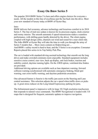 Essay On Bmw Series 5
The popular 2018 BMW Series 5 is here and offers engine choices for everyone s
needs. All the models in this line of excellence put the fun back into the drive. Meet
your new standard of luxury today at BMW of Oyster Bay.
Intro
BMW delivers fuel economy, advance technology and luxurious comfort in its 2018
Series 5. The line of mid size sedans is known for its precision engine, sleek exterior
and roomy interior. The smooth automatic 8 speed transmission makes a seamless
performance, with shifting gears hardly detected by the driver. The silent engine,
coupled with high design cabin, channels out wind and sound for a near silent ride.
The folks BMW at Oyster Bay will take the time to walk you through the array of
Series 5 models that ... Show more content on Helpwriting.net ...
And BMW s safety record is hard to beat, and the 5 Series is no exception. Consumer
Reports placed this series in its Top Safety Pick Plus.
The car is loaded with standard driving assisted technology that smooth out the long
drives and make crowded commutes more enjoyable. Standard equipment includes
sensitive cruise control, rear view, back up display, anti lock brakes, traction and
stability control, daytime running lights. On the AWD option, ventilated disc brakes
are provided.
Additional driving options are available such as lane departure warning, forward
collision warning synchronized with automatic emergency braking, blind spot
warning, rear cross traffic warning, and daytime pedestrian awareness.
One advanced feature is futurist is the traffic jam assist on the Steering and Lane
control assistance. This selection adjusts the car s speed when traffic slows or picks
up. A great stress reducer on the Long Island Expressway parking lot jams.
The Infotainment panel is impressive with its large 10.2 high resolution touchscreen
that responds to natural voice commands. The BMW Navigational is loaded with 3 D
maps that is designed for frequent, automatic updates to improve navigation.
 