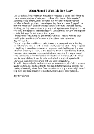 When Should I Wash My Dog Essay
Like us, humans, dogs tend to get stinky faster compared to others, thus, one of the
most common questions of a dog owner is How often should I bathe my dog? .
According to dog experts, unless a dog has skin problems, there is no certain
guideline as how frequent you can wash your dog. However, some dogs prefer to
skip bath which is not ideal for bathingis a crucial activity to keep them healthy.
Washing your dog s skin and coat helps to get rid of parasites and dirt plus, it keeps
your furry friend pleasant and smelling good. During the old days, pet owners prefer
to bathe their dogs for only several times a year.
The arguments surrounding the question How often do I need to wash my dog?
usually points to stripping off the natural oils ... Show more content on
Helpwriting.net ...
There are dogs that would love to swim always, or are extremely active that they
can roll, play and enjoy a puddle of mud certainly require a lot of bathing compared
to dog living in a condo or a homebody . In general, avoid bathing your dog more
often than extremely necessary or it will result to dry skin, frizzy hair and dandruff.
Moreover, some shampoos may cause irritation to your pet s skin so you should
bathe him less and use another shampoo without harsh chemicals. Still, the easiest
way for you to find out if your fur baby needs a bath is to give it a good sniff.
Likewise, if your dog sleeps in your bed, you wash him regularly.
Normally, dogs are playful, enthusiastic and are always active all of which, warrant
regular washing. For most dog breeds, it is ideal to bathe them once a month, but
for dogs who usually sits on the sofa or interacts with a baby at home, might as well
keep them tidy more frequently to avoid dirt, insects, poops and other grime.
How to wash your
 