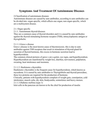 Symptoms And Treatment Of Autoimmune Diseases
2.Classification of autoimmune diseases
Autoimmune diseases are caused by auto antibodies, according to auto antibodies can
be divided into: organ specific, which affects one organ; non organ specific, which
are a multisystem disease.
2.1. Organ specific
2.1.1. Autoimmune thyroid diseases
They are a common cause of thyroid disorders and it is caused by auto antibodies
against the thyroid stimulating hormone receptor (TSH), intracytoplasmic antigen or
thyroglobulin.
2.1.1.1.Grave s disease
Grave s disease is the most known cause of thyrotoxicosis. this is due to auto
antibodies against TSH receptors that result in stimulation of thyroid gland for
secretion of thyroid hormone, this excess in hormone secretion lead to
hyperthyroidism.
The common clinical pictures of grave s are a goiter, eye signs, and hyperthyroidism.
Hyperthyroidism are manifested by weight loss, diarrhea, nervousness, palpitation,
sweating, heat intolerance and insomnia.
2.1.1.2. Hashimoto s thyroiditis
Hashimoto s thyroiditis is the frequent cause for hypothyroidism, which known as
myxedema. It is caused by auto antibodies to Thyroglobulin and thyroid peroxidase,
these two proteins are required for the production of hormone.
Clinically, patients with hypothyroidism complain of weight gain, constipation, cold
intolerance, muscle ache, dry skin, bradycardia, somnolence and heavy menses.
2.1.1.3.Diabetes mellitus (type 1)
Islet cells in the pancreas are known to be the chief for production of insulin
 