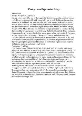 Postpartum Depression Essay
Introduction
What is Postpartum Depression
Having a baby should be one of the happiest and most important events in a woman
s life. However, although life with a new baby can be both thrilling and rewarding,
it can also be a difficult and quite stressful task. Most women make the transition
without great difficulty, yet some women experience considerable complexity that
may manifest itself as a postpartum psychiatric disorder (O hara, Hoffman, Philips,
Wright, 1992). Many physical and emotional changes can occur to a woman during
the time of her pregnancy as well as following the birth of her child. These particular
changes can leave a new mother feeling sad, anxious, afraid and confused. For many
women, these feelings; which are ... Show more content on Helpwriting.net ...
Untreated postpartum affective illness places both the mother and infant at risk and
is associated with significant long term effects on child development and behavior;
therefore, prompt recognition and treatment of postpartum depression are essential
for both the maternal and infant s well being.
Postpartum Psychosis
Conclusively, at the other end of the spectrum is the truly devastating postpartum
psychosis. This is known as a relatively rare disease that occurs in approximately 1 2
per 1,000 women after childbirth (Campbell et al, 1991). The condition resembles a
rapidly evolving manic episode with symptoms such as restlessness and insomnia,
irritability, rapidly shifting depressed or elated mood, and disorganized behavior. The
mother may have delusional beliefs that relate to the infant, or she may have
hallucinations that instruct her to harm herself or her child. Nonetheless, risks for
infanticide and suicide are high among women with this disorder.
As these patients often suffer from delusions and suicidal tendencies, the
consequences of this disease to both mother and child are significant. Furthermore,
depressed mothers have an increased risk of relapsing and/or continued psychiatric
illness. Depressed mothers often show a more negative attitude toward their children,
and an injured new mother puts significant emotional and perhaps economic burdens
on family relationships. The
 