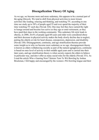 Disengafication Theory Of Aging
As we age, we become more and more sedentary, this appears to be a normal part of
the aging lifecycle. We tend to shift from physical activities to more leisure
activities like reading, relaxing and thinking, and watching TV, according to one
time use study up to 58% of people aged 55 and over spend the majority of their
time watching TV each day (Novak 326). One may feel they have earned the right
to lounge around and become less active as they age or enter retirement, as they
have paid their dues to the working community. This sedentary life style leads to
obesity, in 2008, 26.6% of people aged 60 years and older were considered obese
and their decrease in physical activity makes the body slowly decline due to neglect,
putting the elderly at risk for heart disease, osteoporosis, depression, and disability
(Novak 330). Disengagement, continuity, and age stratification theories provide
some insight as to why we become more sedentary as we age: disengagement theory
is known as elders withdrawing socially as part of the natural agingprocess, continuity
is based on ones level of activity in their middle aged years and is carried into their
later years, and age stratification theory is when society expects the elders to behave
in particular way, and don t offer as many social roles for the elderly (Novak 331). As
I read the article Who s Gaming Now? Seniors Turn To Wii Bowling by Joshua
Brockman, I felt happy and encouraged by the women s Wii bowling league and their
 