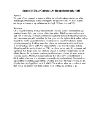 School Is East Campus At Rappahannock Hall
Purpose:
The goal of this proposal is recommend that the school makes east campus while
including Rappahannock hall to no longer be dry residence hall for those twenty
one in age and older to try and decrease the high DUI rate here at CNU.
Summary:
CNU student currently must go off campus to consume alcohol no matter the age
leaving them to find a ride or most of the time, drive. This leaves the students at a
high risk of drinking too much and then driving home from said off campus location.
As a twenty one year old individual the law gives you the right to drink and as college
students no matter your affiliation or social openness students will drink. Some
students may end up drinking more than others but in the end a student will drink
in his/her college career and CNU forces students to do this off campus making
things less safe for the individual. At CNU they have such a strict dry residence hall
regulation that it is possible that one time you get in trouble you are kicked out of
school. Due to the regulations students go off campus to a bar or a friends house to
consume alcohol. Most survey recipients say they often drive to said location to
drink and then because it is most convenient drive themselves home. Most students
reported that when they received their DUI that they were blowing between .09 .11
slightly above the legal limit but still a DUI. The students when surveyed most said
they would have rather just drank in their room so they did not have to go
 