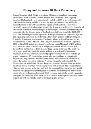 History And Structure Of Mark Zuckerberg
History/Structure Mark Zuckerberg, at age 23 (along with college roommates
Dustin Moskovitz, Eduardo Saverin, Andrew McCollum and Chris Hughes)
launched TheFacebook , as it was originally called, in 2004 in his college dormitory
in Harvard University. Within 24 hours, the page had become viral within the
Harvard campus with 1200 students had signed up to Facebook. The website
eventually expanded to other universities in the Boston area and then to eventually all
universities in the U.S. It then changed its name to just Facebook.com the next year
in August after the domain name of facebook.com had been bought for $200,000
USD. The following month in September, US high schools were eligible to sign up
and expanding worldwide the following... Show more content on Helpwriting.net ...
It was the first outside investment in Facebook. After a series of investments by
Accel Partners of $12.7 Million USD, Greylock Partners and Meritech Capital of
$500 Million USD and an investment by software giants Microsoft of 240 Million
USD and 1.6% share of Facebook, it had given Facebook a total value of $15
Billion USD by October of 2007. Generic Page Layout Who Uses The Site? The
main target would obviously be people without an actual profile/account on
Facebook, but would be mostly revolved people who are in the lower end of high
school (on average 15 years old) or people who have not been in contact with
anyone for a long time and would try to reconnect with old friends. Facebook is
one of the easiest accessible websites. A person can easily understand all the
features that are included on the site. They can comment, like and share posts that
have been posted by others with a couple clicks with a mouse. The colour scheme
of the website appeals to the user and with the colours of blue and white and would
not clash with people who are red/green colourblind. Zuckerberg was one of those
people who are red/green colourblind. With everyone trying to be social, especially
teenagers, Facebook and other social networks would be the optimum website to use
to catch up with old friends, catch up the latest events around
 