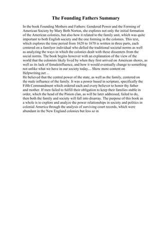 The Founding Fathers Summary
In the book Founding Mothers and Fathers: Gendered Power and the Forming of
American Society by Mary Beth Norton, she explores not only the initial formation
of the American colonies, but also how it related to the family unit, which was quite
important to both English society and the one forming in the colonies. This text,
which explores the time period from 1620 to 1670 is written in three parts, each
centered on a familyor individual who defied the traditional societal norms as well
as analyzing the ways in which the colonies dealt with these dissenters from the
social norms. The book begins however with an explanation of the view of the
world that the colonists likely lived by when they first arrived on American shores, as
well as its lack of femaleinfluence, and how it would eventually change to something
not unlike what we have in our society today.... Show more content on
Helpwriting.net ...
He believed that the central power of the state, as well as the family, centered on
the male influence of the family. It was a power based in scripture, specifically the
Fifth Commandment which ordered each and every believer to honor thy father
and mother. If men failed to fulfill their obligation to keep their families stable in
order, which the head of the Pinion clan, as will be later addressed, failed to do,
then both the family and society will fall into disarray. The purpose of this book as
a whole is to explore and analyze the power relationships in society and politics in
colonial America through the analysis of surviving court records, which were
abundant in the New England colonies but less so in
 