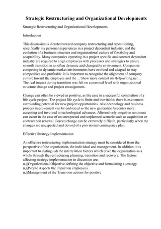 Strategic Restructuring and Organizational Developments
Strategic Restructuring and Organizational Developments
Introduction
This discussion is directed toward company restructuring and repositioning,
specifically my personal experiences in a project dependant industry, and the
evolution of a business structure and organizational culture of flexibility and
adaptability. Many companies operating in a project specific and contract dependant
industry are required to align employees with processes and strategies to ensure
smooth transition in an often dynamic and changeable environment. Companies
competing in dynamic market environments have evolved and adapted to stay
competitive and profitable. It is important to recognize the alignment of company
culture toward the employee and the ... Show more content on Helpwriting.net ...
The real impact during transition was felt on a personal level with organizational
structure change and project reassignment.
Change can often be viewed as positive, as the case in a successful completion of a
life cycle project. The project life cycle is finite and inevitable; there is excitement
surrounding potential for new project opportunities. Also technology and business
process improvement can be embraced as the new generation becomes more
accepting and involved in technological advances. Alternatively, negative sentiment
can occur in the case of an unexpected and unplanned scenario such as acquisition or
contract non renewal. Forced change can be extremely difficult, particularly when the
changes are unexpected and devoid of a provisional contingency plan.
Effective Strategy Implementation
An effective restructuring implementation strategy must be considered from the
perspective of the organization, the individual and management. In addition, it is
important to distinguish the interrelation factors which drive the organization as a
whole through the restructuring planning, transition and recovery. The factors
affecting strategy implementation in discussion are:
п‚§Organizational Objective defining the objective and formulating a strategy.
п‚§People Aspects the impact on employees.
п‚§Management of the Transition actions for positive
 