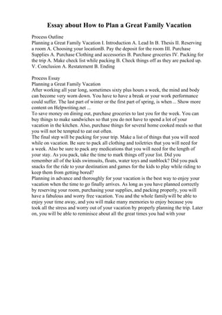 Essay about How to Plan a Great Family Vacation
Process Outline
Planning a Great Family Vacation I. Introduction A. Lead In B. Thesis II. Reserving
a room A. Choosing your locationB. Pay the deposit for the room III. Purchase
Supplies A. Purchase Clothing and accessories B. Purchase groceries IV. Packing for
the trip A. Make check list while packing B. Check things off as they are packed up.
V. Conclusion A. Restatement B. Ending
Process Essay
Planning a Great Family Vacation
After working all year long, sometimes sixty plus hours a week, the mind and body
can become very worn down. You have to have a break or your work performance
could suffer. The last part of winter or the first part of spring, is when... Show more
content on Helpwriting.net ...
To save money on dining out, purchase groceries to last you for the week. You can
buy things to make sandwiches so that you do not have to spend a lot of your
vacation in the kitchen. Also, purchase things for several home cooked meals so that
you will not be tempted to eat out often.
The final step will be packing for your trip. Make a list of things that you will need
while on vacation. Be sure to pack all clothing and toiletries that you will need for
a week. Also be sure to pack any medications that you will need for the length of
your stay. As you pack, take the time to mark things off your list. Did you
remember all of the kids swimsuits, floats, water toys and sunblock? Did you pack
snacks for the ride to your destination and games for the kids to play while riding to
keep them from getting bored?
Planning in advance and thoroughly for your vacation is the best way to enjoy your
vacation when the time to go finally arrives. As long as you have planned correctly
by reserving your room, purchasing your supplies, and packing properly, you will
have a fabulous and worry free vacation. You and the whole familywill be able to
enjoy your time away, and you will make many memories to enjoy because you
took all the stress and worry out of your vacation by properly planning the trip. Later
on, you will be able to reminisce about all the great times you had with your
 