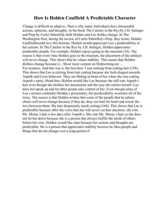 How Is Holden Caulfield A Predictable Character
Change is difficult to adapt to. That is why many individuals have foreseeable
actions, opinions, and thoughts. In the book The Catcher in the Rye by J.D. Salinger
and Prep by Curtis Sittenfeld, both Holden and Lee dislike change. In The
Washington Post, during the review of Curtis Sittenfled s Prep, they wrote, Holden
Caulfieldwould love this heroine. Holden would appreciate Lee s predictability in
her actions. In The Catcher in the Rye by J.D. Salinger, Holden appreciates
predictable people. For example, Holden enjoys going to the museum (16). The
reason is that every time Holden goes to the museum, the placement of the artifacts
will never change. This shows that he values stability. This means that Holden
dislikes change because it... Show more content on Helpwriting.net ...
For instance, And this was it, the last time: I was retiring from cutting hair (158).
This shows that Lee is retiring from hair cutting because she feels disgust towards
Aspeth and Cross behavior. They are flirting in front of her when she was cutting
Aspeth s nasty, blond hair. Holden would like Lee because she still cuts Aspeth s
hair even though she dislikes her personality and the way she carries herself. Lee
does not speak up and let other people take control of her. Even though some of
Lee s actions contradict Holden s personality, her predictability overrules all of the
irony. The reason is that Holden wishes that some of the people that he adores
(Jane) will never change because if they do, they can hurt his heart and wreck the
love between them. My hair desperately needs cutting (164). This shows that Lee is
predictable because after she vows that she will never cut hair anymore, she cuts
Ms. Moray s hair a few days after Aspeth s. She cuts Ms. Moray s hair so she does
not let her down because she is a person that always fulfills the needs of others
before her own. Holden would like Jane because her actions and thoughts are
predictable. He is a person that appreciates stability because he likes people and
things that do not change over a long period of
 
