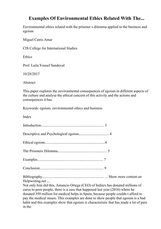 Examples Of Environmental Ethics Related With The...
Environmental ethics related with the prisoner s dilemma applied to the business and
egoism
Miguel Catris Amar
CIS College for International Studies
Ethics
Prof. Laila Yousef Sandoval
10/28/2017
Abstract
This paper explores the environmental consequences of egoism in different aspects of
the culture and analyse the ethical concern of this activity and the actions and
consequences it has.
Keywords: egoism, environmental ethics and business
Index
Introduction..................................................................... 3
Descriptive and Psychological egoism................................. 4
Ethical egoism..................................................................4
The Prisoners Dilemma...................................................... 5
Examples........................................................................ 7
Conclusion...................................................................... 9
Bibliography.................................................................... ... Show more content on
Helpwriting.net ...
Not only him did this, Amancio Ortega (CEO) of Inditex has donated millions of
euros to poor people, there is a case that happened last year (2016) where he
donated 350 million for medical helps in Spain, because people couldn t afford to
pay the medical insure. This examples are done to show people that egoism is a bad
habit and this examples show that egoism is characteristic that has made a lot of pain
in the
 