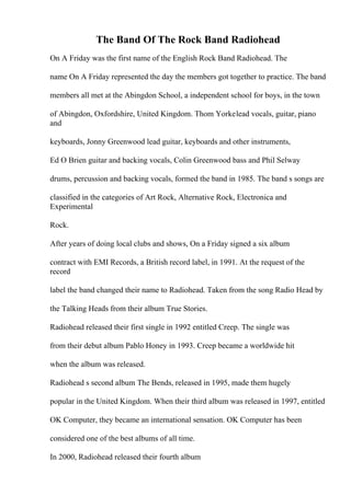 The Band Of The Rock Band Radiohead
On A Friday was the first name of the English Rock Band Radiohead. The
name On A Friday represented the day the members got together to practice. The band
members all met at the Abingdon School, a independent school for boys, in the town
of Abingdon, Oxfordshire, United Kingdom. Thom Yorkelead vocals, guitar, piano
and
keyboards, Jonny Greenwood lead guitar, keyboards and other instruments,
Ed O Brien guitar and backing vocals, Colin Greenwood bass and Phil Selway
drums, percussion and backing vocals, formed the band in 1985. The band s songs are
classified in the categories of Art Rock, Alternative Rock, Electronica and
Experimental
Rock.
After years of doing local clubs and shows, On a Friday signed a six album
contract with EMI Records, a British record label, in 1991. At the request of the
record
label the band changed their name to Radiohead. Taken from the song Radio Head by
the Talking Heads from their album True Stories.
Radiohead released their first single in 1992 entitled Creep. The single was
from their debut album Pablo Honey in 1993. Creep became a worldwide hit
when the album was released.
Radiohead s second album The Bends, released in 1995, made them hugely
popular in the United Kingdom. When their third album was released in 1997, entitled
OK Computer, they became an international sensation. OK Computer has been
considered one of the best albums of all time.
In 2000, Radiohead released their fourth album
 
