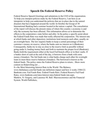 Speech On Federal Reserve Policy
Federal Reserve Speech Greetings and salutations to the CEO of the organization.
To help you interpret policies make by the Federal Reserve, I am here as an
interpreter to help you understand the policies that are in place due to the natural
disasters that have happened around the world. In October the Group of 30
International Banking had a seminar located in the nation s capital. The consultation
of the report will discuss the present status of where this country s economy is and
why the economy has been affected. This information allows us to determine the
effects to the corporation s state before and after. In the policy a specific point about
the Federal Funds Rate was made that really affected the corporation. The interest rate
at which banks and other depository institutions lend moneyto each other, usually on
an overnight basis. The law requires banks to keep a certain percentage of their
customer s money on reserve, where the banks earn no interest on it (Bankrate).
Consequently, banks try to stay as close to the reserve limit as possible without
going under it, lending money back and forth to maintain the proper level (Bankrate).
Banks hold the requirement either at the local Fed branch office or in their vaults. If
a bankis short of cash at the end of the day, it borrows from a bank with extra
money (Amadeo). The fed funds rate is what banks charge each other for overnight
loans to meet these reserve balances (Amadeo). The borrowed is known as the
federal funds. The policy states the Federal Reserve plans to return... Show more
content on Helpwriting.net ...
It s the Most Interesting Interest Rate in the World. The Balance,
www.thebalance.com/fed funds rate definition impact and how it works 3306122.
Bankrate.com. Fed Funds Rate. Federal Funds Rate | Federal Reserve Fed Fund
Rates, www.bankrate.com/rates/interest rates/federal funds rate.aspx.
Mankiw, N. Gregory, and Laurence M. Ball. Macroeconomics and the Financial
System. Worth Publishers,
 