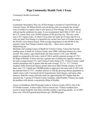 Wgu Community Health Task 1 Essay
Community Health Assessment
Szt Task 1
Community Description This city of Port Orange is located in Central Florida, in
Volusia County. Dr Milton Hawks arrived during what was actually the second
wave of settlers to explore what is now known as Port Orange. He is also credited
with giving the settlement its name. It was incorporated April 26th of 1867. As of
the U.S. census there were 56,048 residents of the growing city. The city s total
area is 28.7 square miles, of which 2.0 sq miles are made up of water and 26.6 sq
miles are land. Port Orange is a beautiful city on the East Coast of Florida, home of
the World s most famous beach. With average temperatures in the 80 90s in the
summer, many Port Orange residents enjoy the ... Show more content on
Helpwriting.net ...
Mortality and Leading Causes of Death for Volusia County. Cancer has been the
leading cause of death for Volusia County since 2006, with heart disease at a close
second. The county s age related death rate from cancer is 182.3 per 100,000
people as compared to the state s total of 160.4, and the national average of 179.1
(Fl Dept of Health). Volusia also has a greater rate of adolescent cigarette smokers,
the state average being 6.1%, and Volusia County being 8.3%. Volusia County s adult
smoker population also is greater than the state average, 23.3 vs. 17.2. Volusia
residents suffer from heart disease greater than most other Florida counties. In 2012
there were 112.7 deaths per 100,000 people as apposed to the state total of 103.5 and
the national total of 179.1. Another concern is with the growing obesity population in
which comes with it increased risk for hypertension, heart disease, and many other
diseases. Both the county and state totals are approximately 82% higher than the
national rate. A group of Volusia County residents, called Healthy Volusia, has made
the problem with obesity a top priority (Dept of Health).
Access to Healthcare 496,950 people reside in Volusia County (2012). Out of the
67 Florida counties, Volusia ranks 23rd in clinical care. Volusia residents have
access to many hospitals and clinics and that number is growing quickly. As of 2005
there were 1016.010 general practitioners per 100,000 people.
 