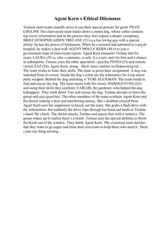 Agent Kern s Ethical Dilemmas
Trained clairvoyant castoffs strive to use their special powers for good. PILOT
LOGLINE The clairvoyant team tracks down a stolen dog, whose collar contains
top secret information and in the process they also expose a deeper conspiracy.
BRIEF SYNOPSIS AIDEN TRELANE (31) is a fun loving guy with a special
ability: he has the power of telekinesis. When he s arrested and admitted to a psych
hospital, he makes a deal with AGENT MOLLY KERN (40 s) to join a
government team of clairvoyant rejects. Agent Kern reassures Trelane that his
sister, LAURA (20 s), who s catatonic, is safe. It s a new start for him and a chance
at redemption. Trelane joins the other specialists : psychic PINTO (33) and remote
viewer ZAZ (24). Agent Kern, along... Show more content on Helpwriting.net ...
The team works to hone their skills. The team is given their assignment. A dog was
snatched from its owner. Inside the dog s collar are the schematics for a top secret
pulse weapon. Behind the dog snatching is YURI AUCKMAN. The team needs to
find and rescue the dog. The team meets with the owner, HAROLD FUNG (62)
and using their skills they confront, CARLOS, the gardener, who helped the dog
kidnappers. They track down Yuri and rescue the dog. Trelane decides to leave the
group and says good bye. The other members of the team overhear Agent Kern and
the doctor making a deal and transferring money. She s doubled crossed them.
Agent Kern uses her suppressor to knock out the team. She grabs a flash drive with
the information, but suddenly the drive slips through her hand and lands in Trelane
s hand. He s back. The doctor attacks Trelane and injects him with a sedative. The
group wakes up to realize there s a bomb. Trelane uses his special abilities to throw
the bomb out of the window. They battle Agent Kern. The victorious team decides
that they want to go rogue and form their own team to help those who need it. There
s just one thing missing...
 
