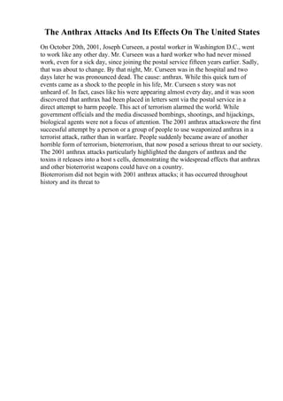 The Anthrax Attacks And Its Effects On The United States
On October 20th, 2001, Joseph Curseen, a postal worker in Washington D.C., went
to work like any other day. Mr. Curseen was a hard worker who had never missed
work, even for a sick day, since joining the postal service fifteen years earlier. Sadly,
that was about to change. By that night, Mr. Curseen was in the hospital and two
days later he was pronounced dead. The cause: anthrax. While this quick turn of
events came as a shock to the people in his life, Mr. Curseen s story was not
unheard of. In fact, cases like his were appearing almost every day, and it was soon
discovered that anthrax had been placed in letters sent via the postal service in a
direct attempt to harm people. This act of terrorism alarmed the world. While
government officials and the media discussed bombings, shootings, and hijackings,
biological agents were not a focus of attention. The 2001 anthrax attackswere the first
successful attempt by a person or a group of people to use weaponized anthrax in a
terrorist attack, rather than in warfare. People suddenly became aware of another
horrible form of terrorism, bioterrorism, that now posed a serious threat to our society.
The 2001 anthrax attacks particularly highlighted the dangers of anthrax and the
toxins it releases into a host s cells, demonstrating the widespread effects that anthrax
and other bioterrorist weapons could have on a country.
Bioterrorism did not begin with 2001 anthrax attacks; it has occurred throughout
history and its threat to
 
