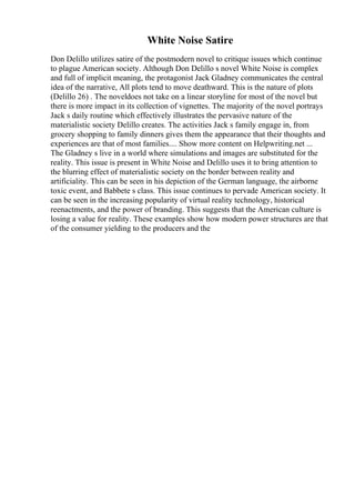 White Noise Satire
Don Delillo utilizes satire of the postmodern novel to critique issues which continue
to plague American society. Although Don Delillo s novel White Noise is complex
and full of implicit meaning, the protagonist Jack Gladney communicates the central
idea of the narrative, All plots tend to move deathward. This is the nature of plots
(Delillo 26) . The noveldoes not take on a linear storyline for most of the novel but
there is more impact in its collection of vignettes. The majority of the novel portrays
Jack s daily routine which effectively illustrates the pervasive nature of the
materialistic society Delillo creates. The activities Jack s family engage in, from
grocery shopping to family dinners gives them the appearance that their thoughts and
experiences are that of most families.... Show more content on Helpwriting.net ...
The Gladney s live in a world where simulations and images are substituted for the
reality. This issue is present in White Noise and Delillo uses it to bring attention to
the blurring effect of materialistic society on the border between reality and
artificiality. This can be seen in his depiction of the German language, the airborne
toxic event, and Babbete s class. This issue continues to pervade American society. It
can be seen in the increasing popularity of virtual reality technology, historical
reenactments, and the power of branding. This suggests that the American culture is
losing a value for reality. These examples show how modern power structures are that
of the consumer yielding to the producers and the
 