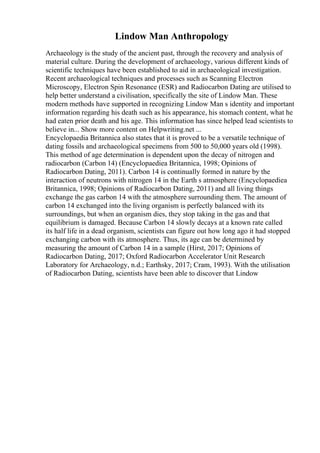 Lindow Man Anthropology
Archaeology is the study of the ancient past, through the recovery and analysis of
material culture. During the development of archaeology, various different kinds of
scientific techniques have been established to aid in archaeological investigation.
Recent archaeological techniques and processes such as Scanning Electron
Microscopy, Electron Spin Resonance (ESR) and Radiocarbon Dating are utilised to
help better understand a civilisation, specifically the site of Lindow Man. These
modern methods have supported in recognizing Lindow Man s identity and important
information regarding his death such as his appearance, his stomach content, what he
had eaten prior death and his age. This information has since helped lead scientists to
believe in... Show more content on Helpwriting.net ...
Encyclopaedia Britannica also states that it is proved to be a versatile technique of
dating fossils and archaeological specimens from 500 to 50,000 years old (1998).
This method of age determination is dependent upon the decay of nitrogen and
radiocarbon (Carbon 14) (Encyclopaediea Britannica, 1998; Opinions of
Radiocarbon Dating, 2011). Carbon 14 is continually formed in nature by the
interaction of neutrons with nitrogen 14 in the Earth s atmosphere (Encyclopaediea
Britannica, 1998; Opinions of Radiocarbon Dating, 2011) and all living things
exchange the gas carbon 14 with the atmosphere surrounding them. The amount of
carbon 14 exchanged into the living organism is perfectly balanced with its
surroundings, but when an organism dies, they stop taking in the gas and that
equilibrium is damaged. Because Carbon 14 slowly decays at a known rate called
its half life in a dead organism, scientists can figure out how long ago it had stopped
exchanging carbon with its atmosphere. Thus, its age can be determined by
measuring the amount of Carbon 14 in a sample (Hirst, 2017; Opinions of
Radiocarbon Dating, 2017; Oxford Radiocarbon Accelerator Unit Research
Laboratory for Archaeology, n.d.; Earthsky, 2017; Cram, 1993). With the utilisation
of Radiocarbon Dating, scientists have been able to discover that Lindow
 