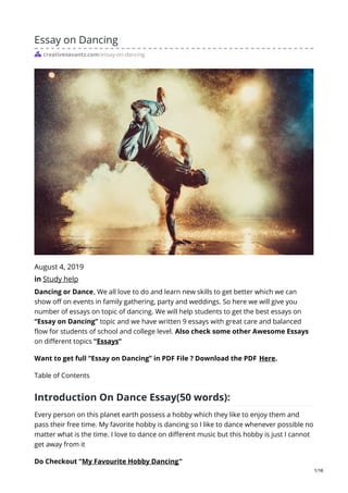 Essay on Dancing
creativesavantz.com/essay-on-dancing
August 4, 2019
in Study help
Dancing or Dance, We all love to do and learn new skills to get better which we can
show off on events in family gathering, party and weddings. So here we will give you
number of essays on topic of dancing. We will help students to get the best essays on
“Essay on Dancing” topic and we have written 9 essays with great care and balanced
flow for students of school and college level. Also check some other Awesome Essays
on different topics “Essays“
Want to get full “Essay on Dancing” in PDF File ? Download the PDF Here.
Table of Contents
Introduction On Dance Essay(50 words):
Every person on this planet earth possess a hobby which they like to enjoy them and
pass their free time. My favorite hobby is dancing so I like to dance whenever possible no
matter what is the time. I love to dance on different music but this hobby is just I cannot
get away from it
Do Checkout “My Favourite Hobby Dancing“
1/16
 