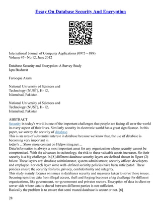 Essay On Database Security And Encryption
International Journal of Computer Applications (0975 – 888)
Volume 47– No.12, June 2012
Database Security and Encryption: A Survey Study
Iqra Basharat
Farooque Azam
National University of Sciences and
Technology (NUST), H–12,
Islamabad, Pakistan
National University of Sciences and
Technology (NUST), H–12,
Islamabad, Pakistan
ABSTRACT
Security in today's world is one of the important challenges that people are facing all over the world
in every aspect of their lives. Similarly security in electronic world has a great significance. In this
paper, we survey the security of database.
This is an area of substantial interest in database because we know that, the use of database is
becoming very important in
today's ... Show more content on Helpwriting.net ...
Data/information is always a most important asset for any organization whose security cannot be
compromised. With the advances in technology, the risk to these valuable assets increases. So their
security is a big challenge. In [8] different database security layers are defined shown in figure (2)
below. These layers are: database administrator, system administrator, security officer, developers
and employee. For each layer some well–defined security policies have been anticipated. These
policies ensure the security features, privacy, confidentiality and integrity.
This study mainly focuses on issues in databases security and measures taken to solve those issues.
Securing sensitive data from illegal access, theft and forging becomes a big challenge for different
organizations, like government, no–government and privates sectors. Encryption of data in client or
server side where data is shared between different parties is not sufficient.
Basically the problem is to ensure that semi trusted database is secure or not. [6]
28
 