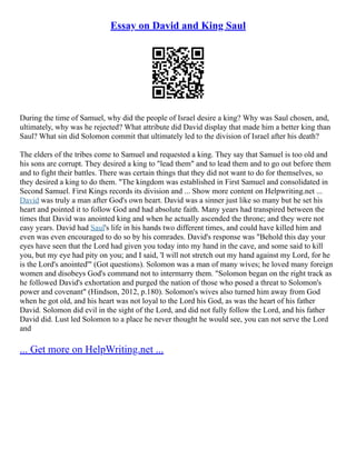 Essay on David and King Saul
During the time of Samuel, why did the people of Israel desire a king? Why was Saul chosen, and,
ultimately, why was he rejected? What attribute did David display that made him a better king than
Saul? What sin did Solomon commit that ultimately led to the division of Israel after his death?
The elders of the tribes come to Samuel and requested a king. They say that Samuel is too old and
his sons are corrupt. They desired a king to "lead them" and to lead them and to go out before them
and to fight their battles. There was certain things that they did not want to do for themselves, so
they desired a king to do them. "The kingdom was established in First Samuel and consolidated in
Second Samuel. First Kings records its division and ... Show more content on Helpwriting.net ...
David was truly a man after God's own heart. David was a sinner just like so many but he set his
heart and pointed it to follow God and had absolute faith. Many years had transpired between the
times that David was anointed king and when he actually ascended the throne; and they were not
easy years. David had Saul's life in his hands two different times, and could have killed him and
even was even encouraged to do so by his comrades. David's response was "Behold this day your
eyes have seen that the Lord had given you today into my hand in the cave, and some said to kill
you, but my eye had pity on you; and I said, 'I will not stretch out my hand against my Lord, for he
is the Lord's anointed'" (Got questions). Solomon was a man of many wives; he loved many foreign
women and disobeys God's command not to intermarry them. "Solomon began on the right track as
he followed David's exhortation and purged the nation of those who posed a threat to Solomon's
power and covenant" (Hindson, 2012, p.180). Solomon's wives also turned him away from God
when he got old, and his heart was not loyal to the Lord his God, as was the heart of his father
David. Solomon did evil in the sight of the Lord, and did not fully follow the Lord, and his father
David did. Lust led Solomon to a place he never thought he would see, you can not serve the Lord
and
... Get more on HelpWriting.net ...
 