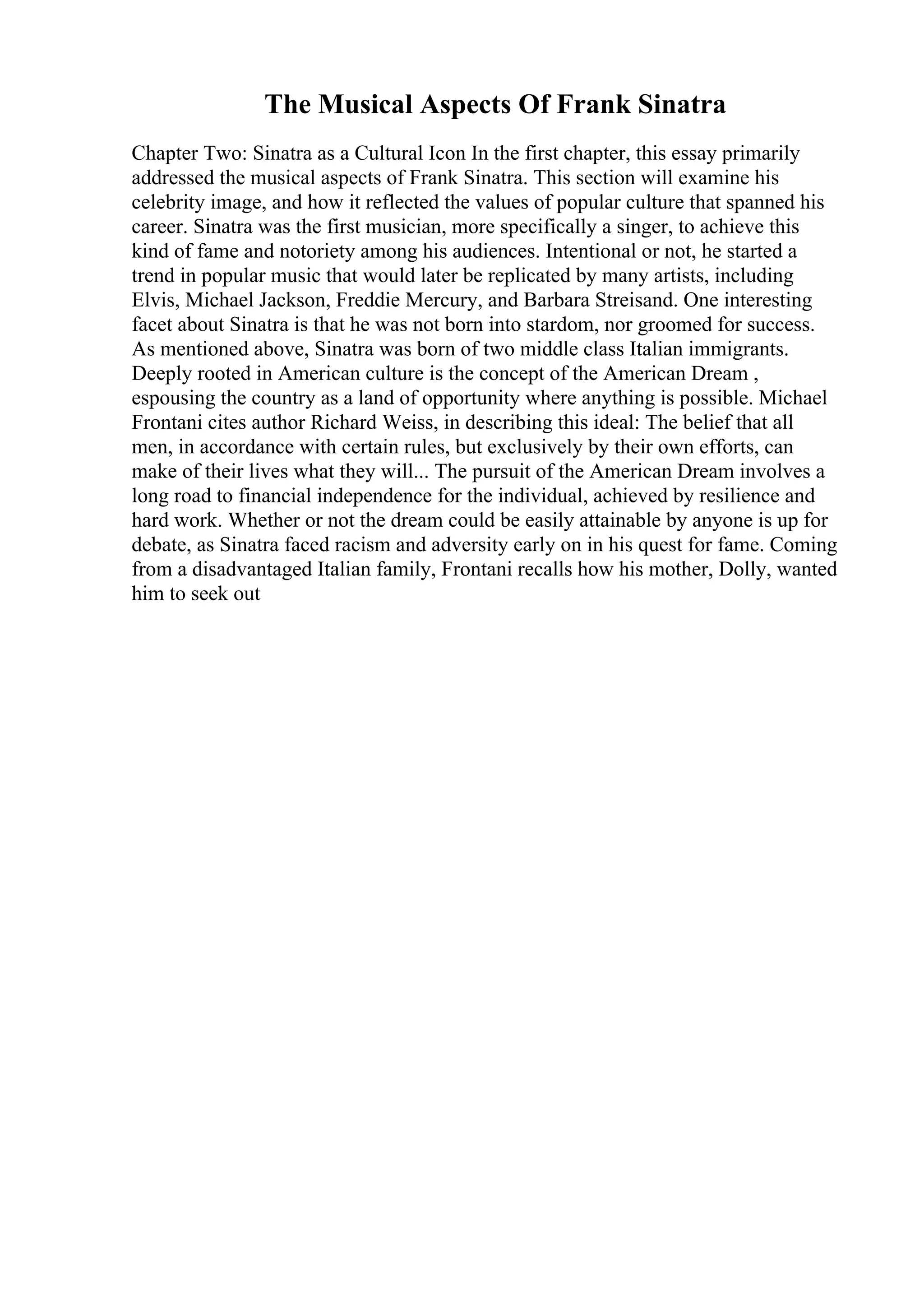 The Musical Aspects Of Frank Sinatra
Chapter Two: Sinatra as a Cultural Icon In the first chapter, this essay primarily
addressed the musical aspects of Frank Sinatra. This section will examine his
celebrity image, and how it reflected the values of popular culture that spanned his
career. Sinatra was the first musician, more specifically a singer, to achieve this
kind of fame and notoriety among his audiences. Intentional or not, he started a
trend in popular music that would later be replicated by many artists, including
Elvis, Michael Jackson, Freddie Mercury, and Barbara Streisand. One interesting
facet about Sinatra is that he was not born into stardom, nor groomed for success.
As mentioned above, Sinatra was born of two middle class Italian immigrants.
Deeply rooted in American culture is the concept of the American Dream ,
espousing the country as a land of opportunity where anything is possible. Michael
Frontani cites author Richard Weiss, in describing this ideal: The belief that all
men, in accordance with certain rules, but exclusively by their own efforts, can
make of their lives what they will... The pursuit of the American Dream involves a
long road to financial independence for the individual, achieved by resilience and
hard work. Whether or not the dream could be easily attainable by anyone is up for
debate, as Sinatra faced racism and adversity early on in his quest for fame. Coming
from a disadvantaged Italian family, Frontani recalls how his mother, Dolly, wanted
him to seek out
 