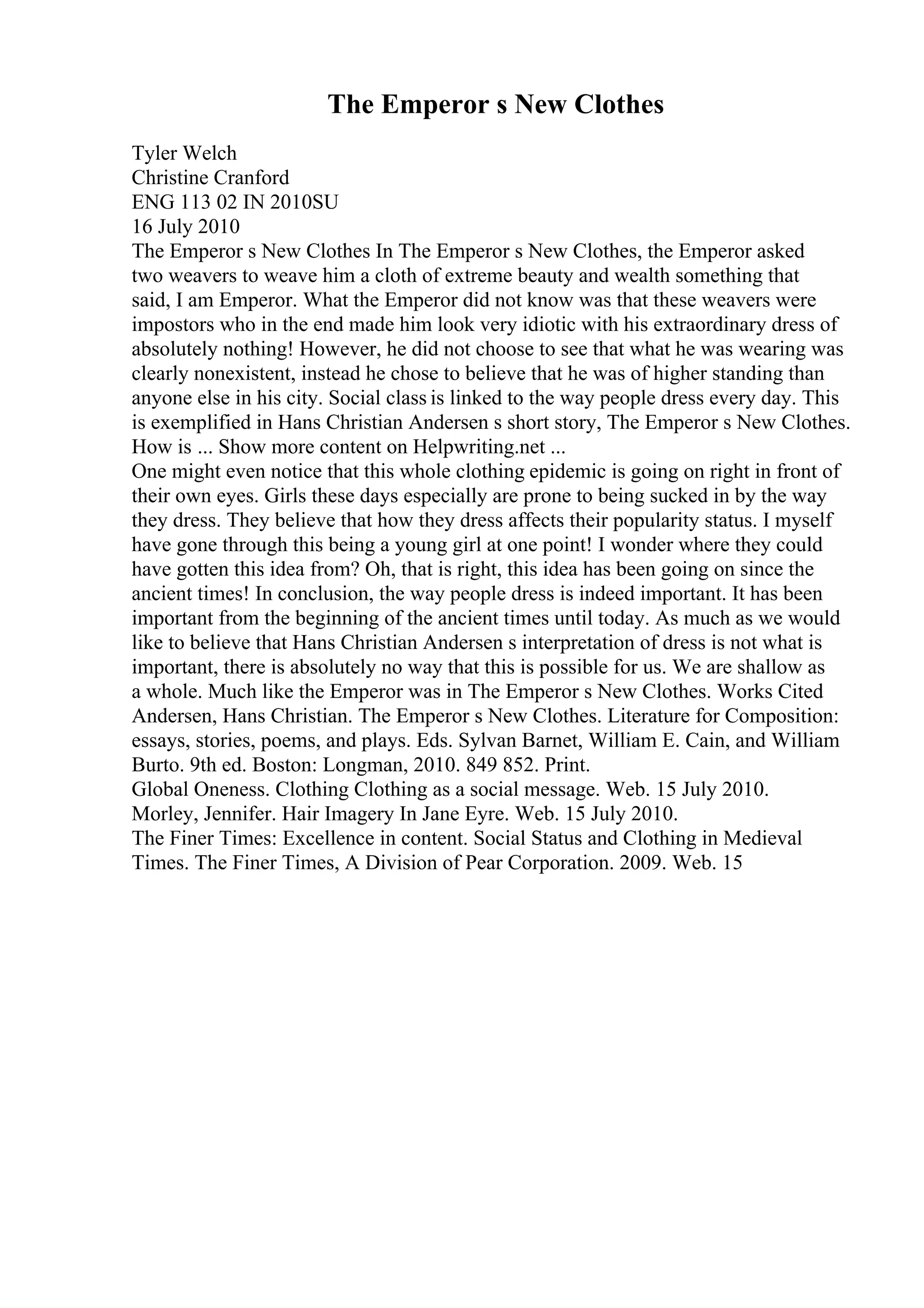 The Emperor s New Clothes
Tyler Welch
Christine Cranford
ENG 113 02 IN 2010SU
16 July 2010
The Emperor s New Clothes In The Emperor s New Clothes, the Emperor asked
two weavers to weave him a cloth of extreme beauty and wealth something that
said, I am Emperor. What the Emperor did not know was that these weavers were
impostors who in the end made him look very idiotic with his extraordinary dress of
absolutely nothing! However, he did not choose to see that what he was wearing was
clearly nonexistent, instead he chose to believe that he was of higher standing than
anyone else in his city. Social class is linked to the way people dress every day. This
is exemplified in Hans Christian Andersen s short story, The Emperor s New Clothes.
How is ... Show more content on Helpwriting.net ...
One might even notice that this whole clothing epidemic is going on right in front of
their own eyes. Girls these days especially are prone to being sucked in by the way
they dress. They believe that how they dress affects their popularity status. I myself
have gone through this being a young girl at one point! I wonder where they could
have gotten this idea from? Oh, that is right, this idea has been going on since the
ancient times! In conclusion, the way people dress is indeed important. It has been
important from the beginning of the ancient times until today. As much as we would
like to believe that Hans Christian Andersen s interpretation of dress is not what is
important, there is absolutely no way that this is possible for us. We are shallow as
a whole. Much like the Emperor was in The Emperor s New Clothes. Works Cited
Andersen, Hans Christian. The Emperor s New Clothes. Literature for Composition:
essays, stories, poems, and plays. Eds. Sylvan Barnet, William E. Cain, and William
Burto. 9th ed. Boston: Longman, 2010. 849 852. Print.
Global Oneness. Clothing Clothing as a social message. Web. 15 July 2010.
Morley, Jennifer. Hair Imagery In Jane Eyre. Web. 15 July 2010.
The Finer Times: Excellence in content. Social Status and Clothing in Medieval
Times. The Finer Times, A Division of Pear Corporation. 2009. Web. 15
 