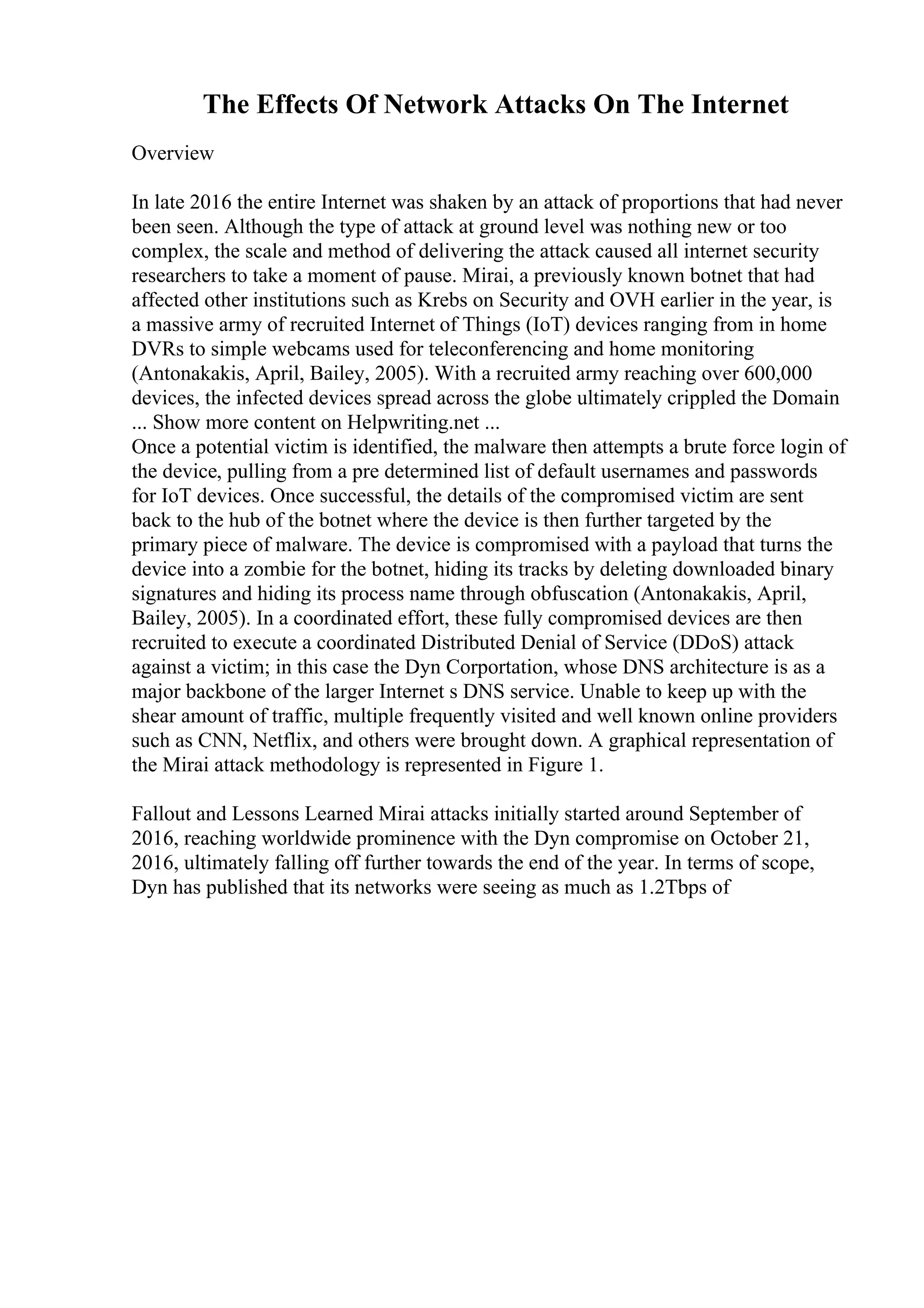 The Effects Of Network Attacks On The Internet
Overview
In late 2016 the entire Internet was shaken by an attack of proportions that had never
been seen. Although the type of attack at ground level was nothing new or too
complex, the scale and method of delivering the attack caused all internet security
researchers to take a moment of pause. Mirai, a previously known botnet that had
affected other institutions such as Krebs on Security and OVH earlier in the year, is
a massive army of recruited Internet of Things (IoT) devices ranging from in home
DVRs to simple webcams used for teleconferencing and home monitoring
(Antonakakis, April, Bailey, 2005). With a recruited army reaching over 600,000
devices, the infected devices spread across the globe ultimately crippled the Domain
... Show more content on Helpwriting.net ...
Once a potential victim is identified, the malware then attempts a brute force login of
the device, pulling from a pre determined list of default usernames and passwords
for IoT devices. Once successful, the details of the compromised victim are sent
back to the hub of the botnet where the device is then further targeted by the
primary piece of malware. The device is compromised with a payload that turns the
device into a zombie for the botnet, hiding its tracks by deleting downloaded binary
signatures and hiding its process name through obfuscation (Antonakakis, April,
Bailey, 2005). In a coordinated effort, these fully compromised devices are then
recruited to execute a coordinated Distributed Denial of Service (DDoS) attack
against a victim; in this case the Dyn Corportation, whose DNS architecture is as a
major backbone of the larger Internet s DNS service. Unable to keep up with the
shear amount of traffic, multiple frequently visited and well known online providers
such as CNN, Netflix, and others were brought down. A graphical representation of
the Mirai attack methodology is represented in Figure 1.
Fallout and Lessons Learned Mirai attacks initially started around September of
2016, reaching worldwide prominence with the Dyn compromise on October 21,
2016, ultimately falling off further towards the end of the year. In terms of scope,
Dyn has published that its networks were seeing as much as 1.2Tbps of
 