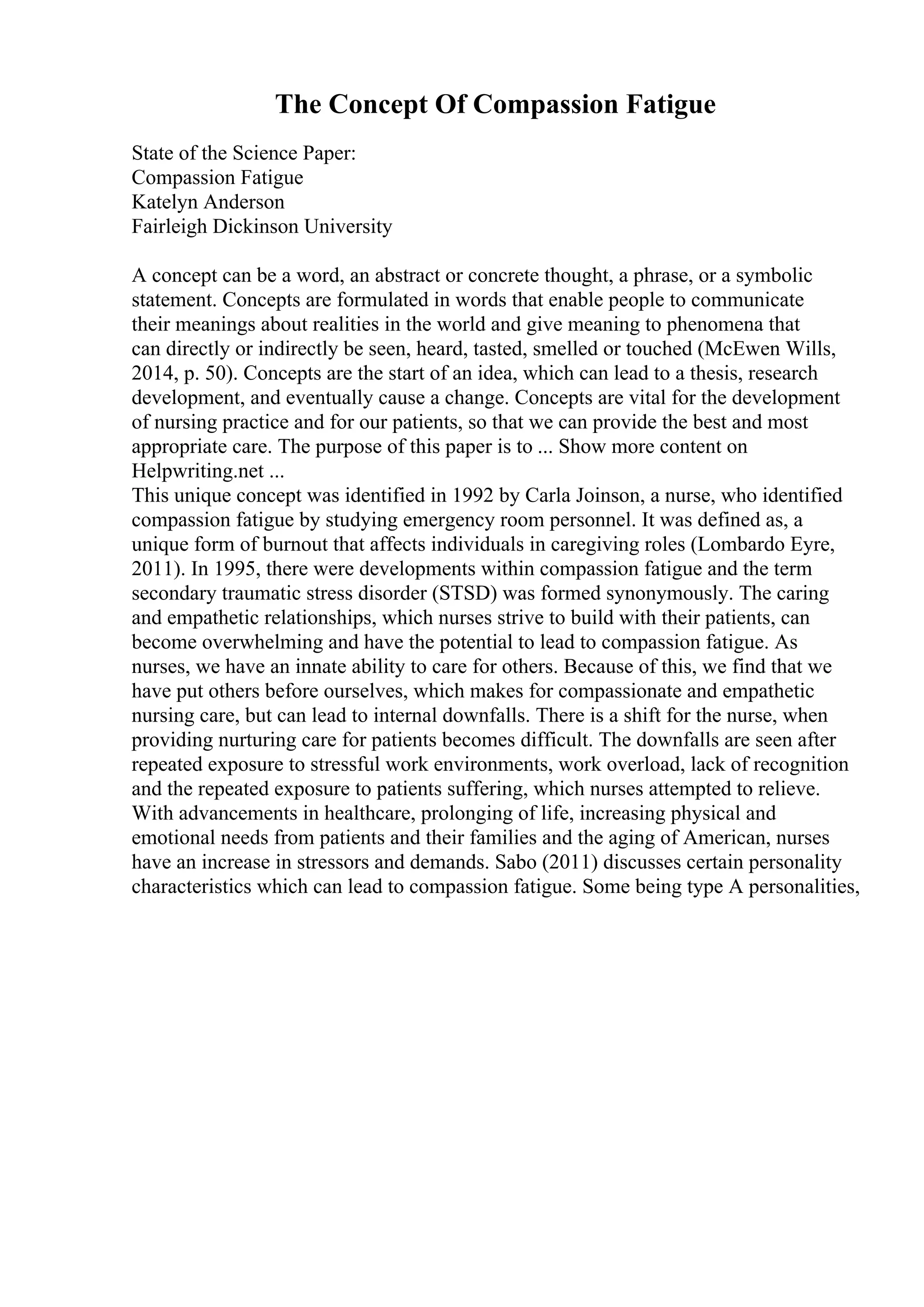 The Concept Of Compassion Fatigue
State of the Science Paper:
Compassion Fatigue
Katelyn Anderson
Fairleigh Dickinson University
A concept can be a word, an abstract or concrete thought, a phrase, or a symbolic
statement. Concepts are formulated in words that enable people to communicate
their meanings about realities in the world and give meaning to phenomena that
can directly or indirectly be seen, heard, tasted, smelled or touched (McEwen Wills,
2014, p. 50). Concepts are the start of an idea, which can lead to a thesis, research
development, and eventually cause a change. Concepts are vital for the development
of nursing practice and for our patients, so that we can provide the best and most
appropriate care. The purpose of this paper is to ... Show more content on
Helpwriting.net ...
This unique concept was identified in 1992 by Carla Joinson, a nurse, who identified
compassion fatigue by studying emergency room personnel. It was defined as, a
unique form of burnout that affects individuals in caregiving roles (Lombardo Eyre,
2011). In 1995, there were developments within compassion fatigue and the term
secondary traumatic stress disorder (STSD) was formed synonymously. The caring
and empathetic relationships, which nurses strive to build with their patients, can
become overwhelming and have the potential to lead to compassion fatigue. As
nurses, we have an innate ability to care for others. Because of this, we find that we
have put others before ourselves, which makes for compassionate and empathetic
nursing care, but can lead to internal downfalls. There is a shift for the nurse, when
providing nurturing care for patients becomes difficult. The downfalls are seen after
repeated exposure to stressful work environments, work overload, lack of recognition
and the repeated exposure to patients suffering, which nurses attempted to relieve.
With advancements in healthcare, prolonging of life, increasing physical and
emotional needs from patients and their families and the aging of American, nurses
have an increase in stressors and demands. Sabo (2011) discusses certain personality
characteristics which can lead to compassion fatigue. Some being type A personalities,
 