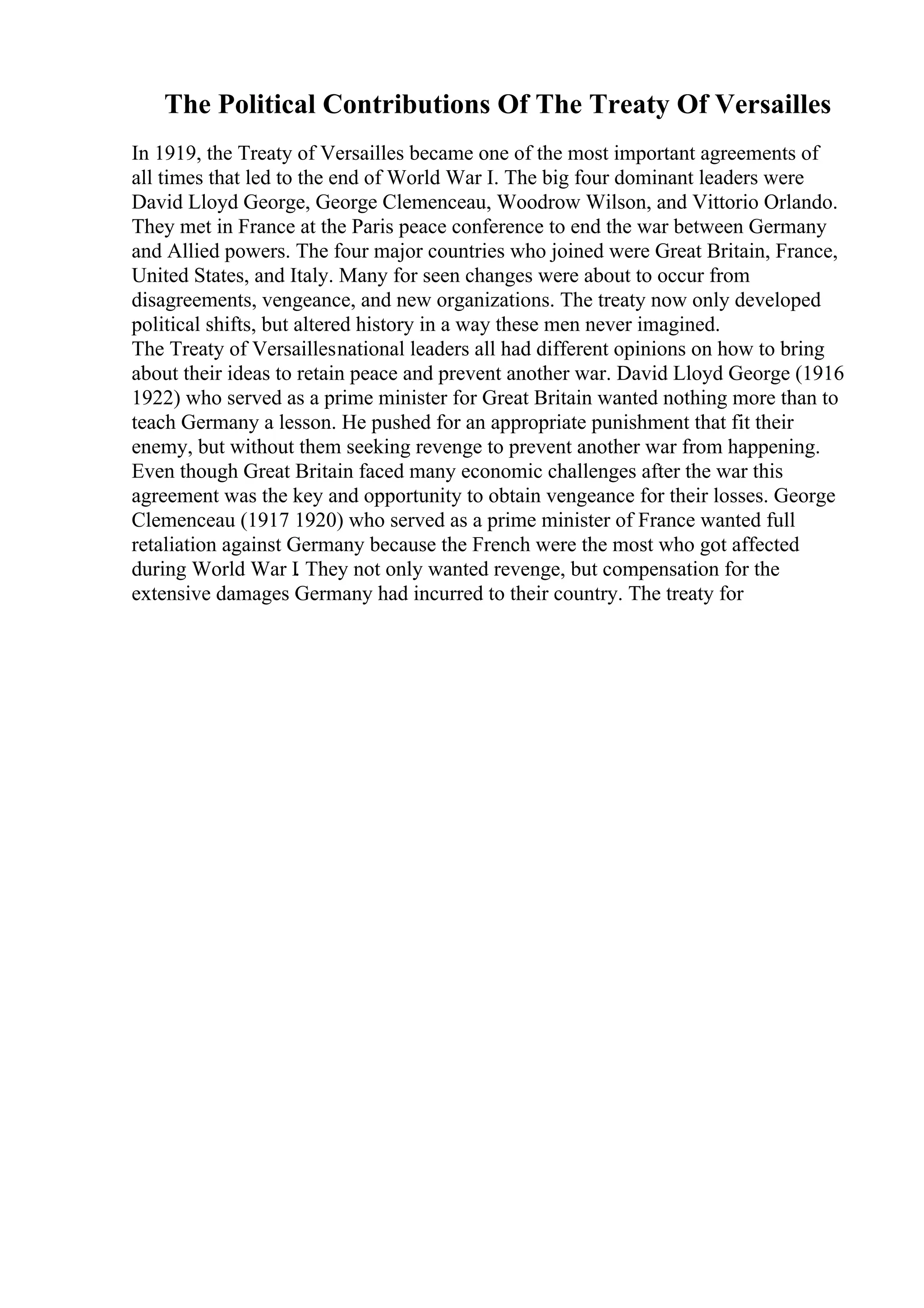 The Political Contributions Of The Treaty Of Versailles
In 1919, the Treaty of Versailles became one of the most important agreements of
all times that led to the end of World War I. The big four dominant leaders were
David Lloyd George, George Clemenceau, Woodrow Wilson, and Vittorio Orlando.
They met in France at the Paris peace conference to end the war between Germany
and Allied powers. The four major countries who joined were Great Britain, France,
United States, and Italy. Many for seen changes were about to occur from
disagreements, vengeance, and new organizations. The treaty now only developed
political shifts, but altered history in a way these men never imagined.
The Treaty of Versaillesnational leaders all had different opinions on how to bring
about their ideas to retain peace and prevent another war. David Lloyd George (1916
1922) who served as a prime minister for Great Britain wanted nothing more than to
teach Germany a lesson. He pushed for an appropriate punishment that fit their
enemy, but without them seeking revenge to prevent another war from happening.
Even though Great Britain faced many economic challenges after the war this
agreement was the key and opportunity to obtain vengeance for their losses. George
Clemenceau (1917 1920) who served as a prime minister of France wanted full
retaliation against Germany because the French were the most who got affected
during World War I. They not only wanted revenge, but compensation for the
extensive damages Germany had incurred to their country. The treaty for
 
