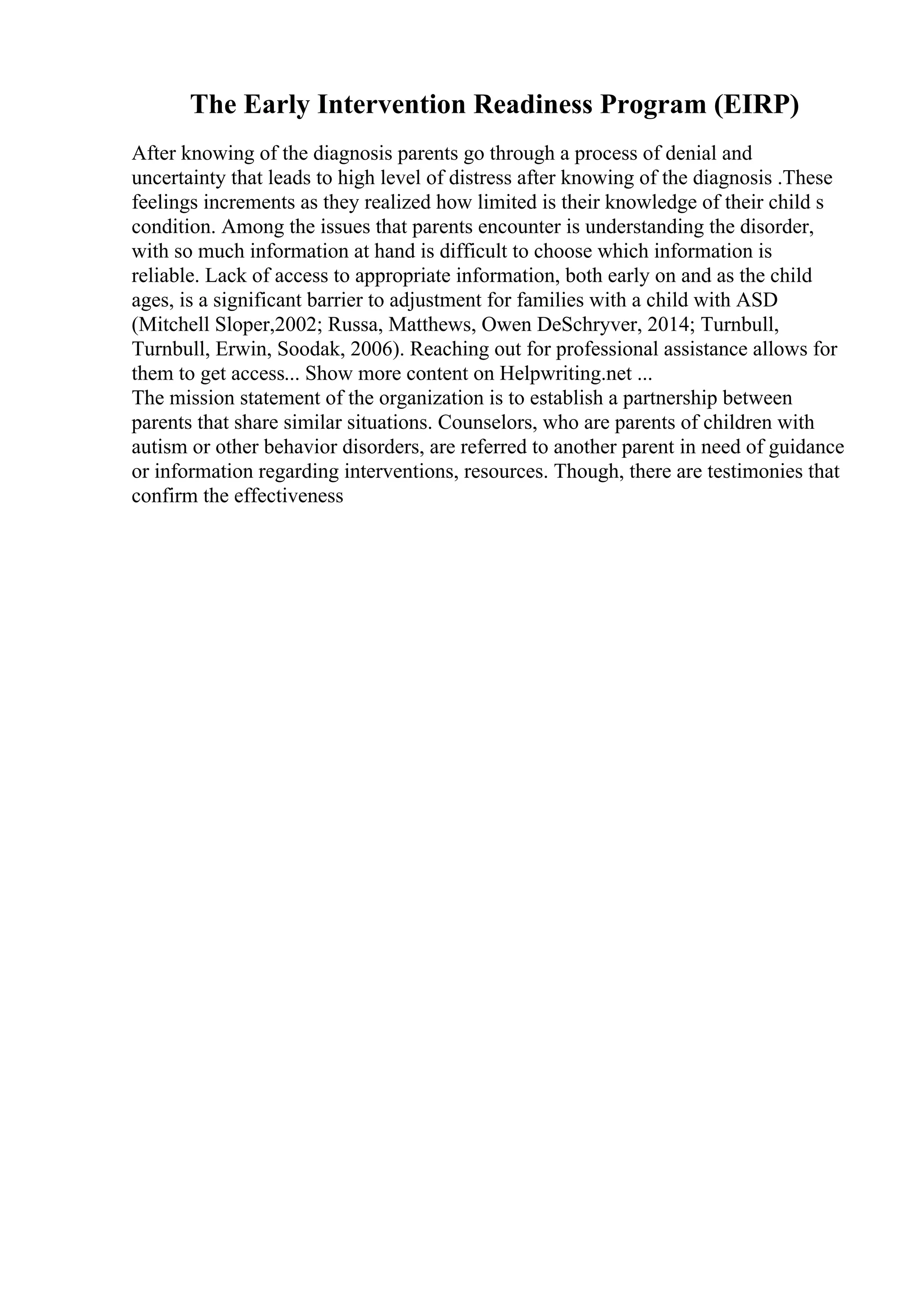The Early Intervention Readiness Program (EIRP)
After knowing of the diagnosis parents go through a process of denial and
uncertainty that leads to high level of distress after knowing of the diagnosis .These
feelings increments as they realized how limited is their knowledge of their child s
condition. Among the issues that parents encounter is understanding the disorder,
with so much information at hand is difficult to choose which information is
reliable. Lack of access to appropriate information, both early on and as the child
ages, is a significant barrier to adjustment for families with a child with ASD
(Mitchell Sloper,2002; Russa, Matthews, Owen DeSchryver, 2014; Turnbull,
Turnbull, Erwin, Soodak, 2006). Reaching out for professional assistance allows for
them to get access... Show more content on Helpwriting.net ...
The mission statement of the organization is to establish a partnership between
parents that share similar situations. Counselors, who are parents of children with
autism or other behavior disorders, are referred to another parent in need of guidance
or information regarding interventions, resources. Though, there are testimonies that
confirm the effectiveness
 