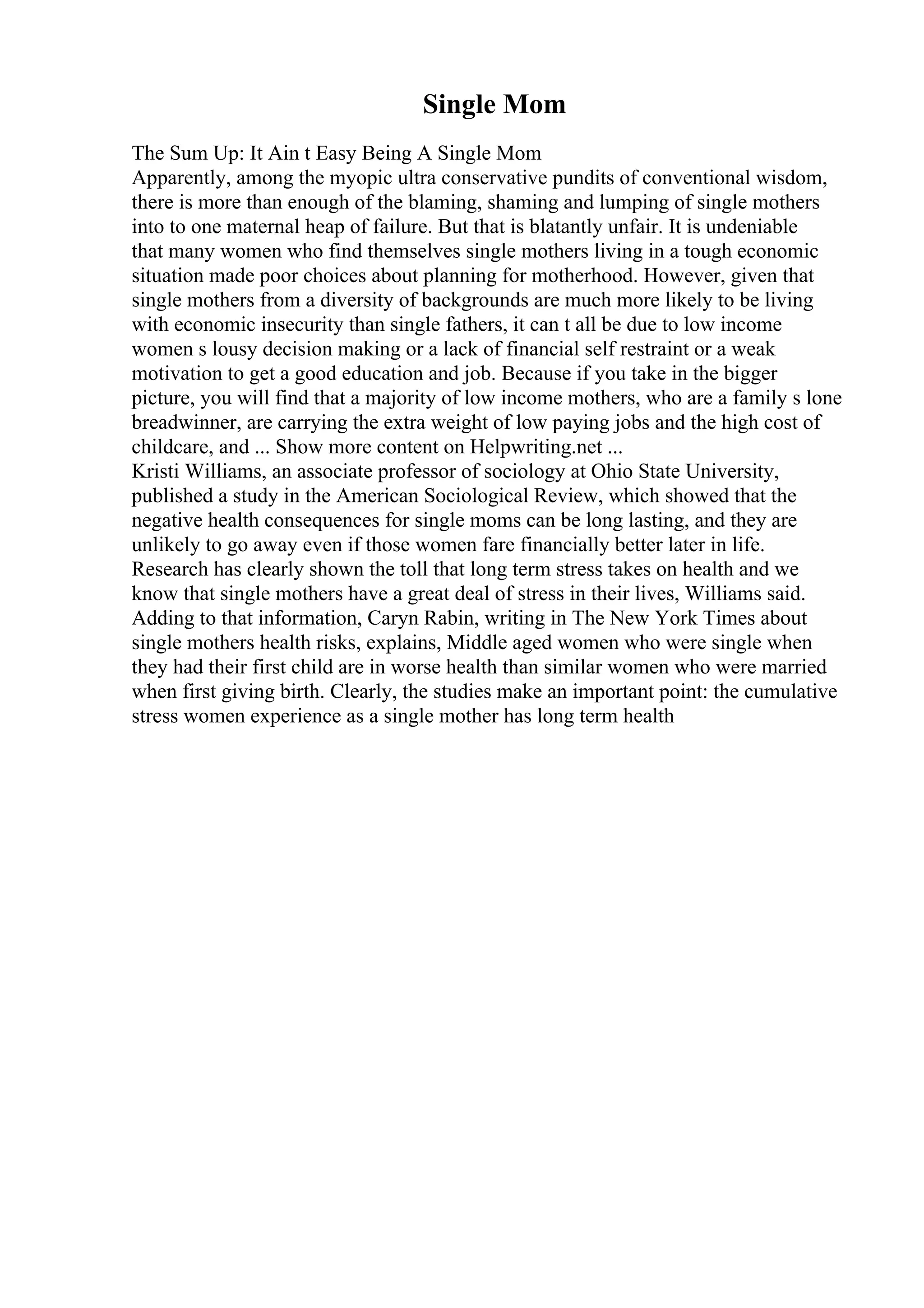 Single Mom
The Sum Up: It Ain t Easy Being A Single Mom
Apparently, among the myopic ultra conservative pundits of conventional wisdom,
there is more than enough of the blaming, shaming and lumping of single mothers
into to one maternal heap of failure. But that is blatantly unfair. It is undeniable
that many women who find themselves single mothers living in a tough economic
situation made poor choices about planning for motherhood. However, given that
single mothers from a diversity of backgrounds are much more likely to be living
with economic insecurity than single fathers, it can t all be due to low income
women s lousy decision making or a lack of financial self restraint or a weak
motivation to get a good education and job. Because if you take in the bigger
picture, you will find that a majority of low income mothers, who are a family s lone
breadwinner, are carrying the extra weight of low paying jobs and the high cost of
childcare, and ... Show more content on Helpwriting.net ...
Kristi Williams, an associate professor of sociology at Ohio State University,
published a study in the American Sociological Review, which showed that the
negative health consequences for single moms can be long lasting, and they are
unlikely to go away even if those women fare financially better later in life.
Research has clearly shown the toll that long term stress takes on health and we
know that single mothers have a great deal of stress in their lives, Williams said.
Adding to that information, Caryn Rabin, writing in The New York Times about
single mothers health risks, explains, Middle aged women who were single when
they had their first child are in worse health than similar women who were married
when first giving birth. Clearly, the studies make an important point: the cumulative
stress women experience as a single mother has long term health
 