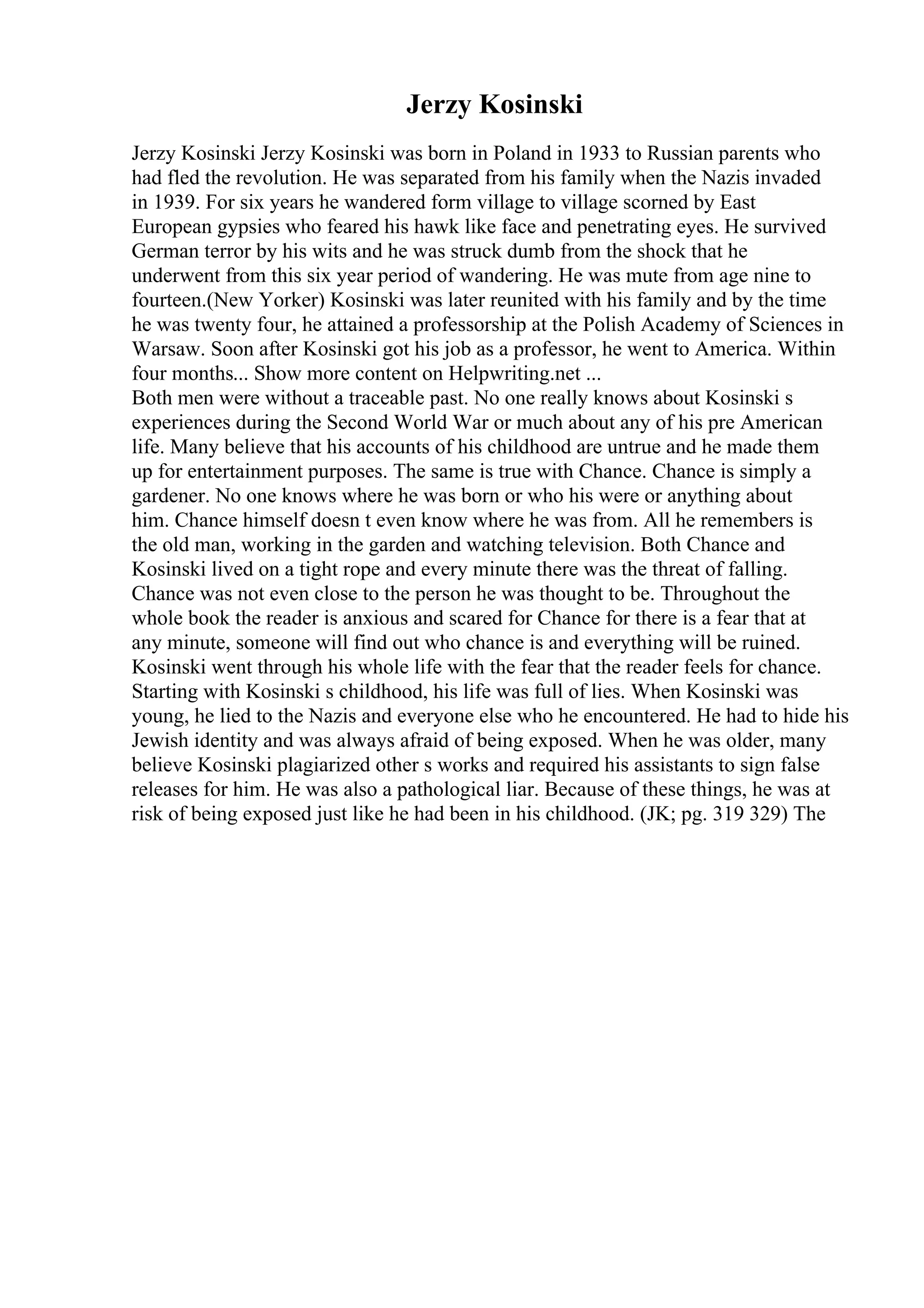 Jerzy Kosinski
Jerzy Kosinski Jerzy Kosinski was born in Poland in 1933 to Russian parents who
had fled the revolution. He was separated from his family when the Nazis invaded
in 1939. For six years he wandered form village to village scorned by East
European gypsies who feared his hawk like face and penetrating eyes. He survived
German terror by his wits and he was struck dumb from the shock that he
underwent from this six year period of wandering. He was mute from age nine to
fourteen.(New Yorker) Kosinski was later reunited with his family and by the time
he was twenty four, he attained a professorship at the Polish Academy of Sciences in
Warsaw. Soon after Kosinski got his job as a professor, he went to America. Within
four months... Show more content on Helpwriting.net ...
Both men were without a traceable past. No one really knows about Kosinski s
experiences during the Second World War or much about any of his pre American
life. Many believe that his accounts of his childhood are untrue and he made them
up for entertainment purposes. The same is true with Chance. Chance is simply a
gardener. No one knows where he was born or who his were or anything about
him. Chance himself doesn t even know where he was from. All he remembers is
the old man, working in the garden and watching television. Both Chance and
Kosinski lived on a tight rope and every minute there was the threat of falling.
Chance was not even close to the person he was thought to be. Throughout the
whole book the reader is anxious and scared for Chance for there is a fear that at
any minute, someone will find out who chance is and everything will be ruined.
Kosinski went through his whole life with the fear that the reader feels for chance.
Starting with Kosinski s childhood, his life was full of lies. When Kosinski was
young, he lied to the Nazis and everyone else who he encountered. He had to hide his
Jewish identity and was always afraid of being exposed. When he was older, many
believe Kosinski plagiarized other s works and required his assistants to sign false
releases for him. He was also a pathological liar. Because of these things, he was at
risk of being exposed just like he had been in his childhood. (JK; pg. 319 329) The
 