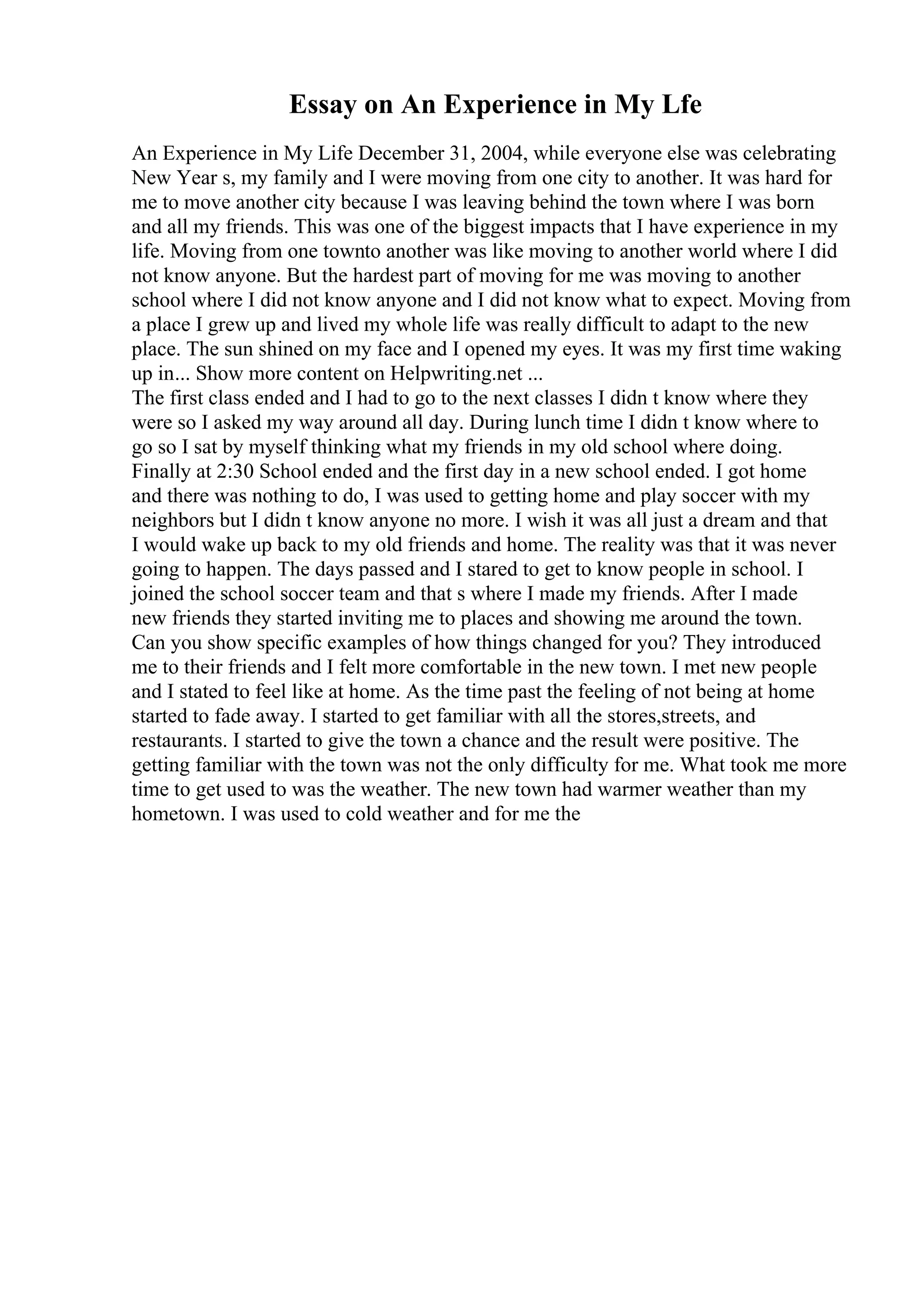 Essay on An Experience in My Lfe
An Experience in My Life December 31, 2004, while everyone else was celebrating
New Year s, my family and I were moving from one city to another. It was hard for
me to move another city because I was leaving behind the town where I was born
and all my friends. This was one of the biggest impacts that I have experience in my
life. Moving from one townto another was like moving to another world where I did
not know anyone. But the hardest part of moving for me was moving to another
school where I did not know anyone and I did not know what to expect. Moving from
a place I grew up and lived my whole life was really difficult to adapt to the new
place. The sun shined on my face and I opened my eyes. It was my first time waking
up in... Show more content on Helpwriting.net ...
The first class ended and I had to go to the next classes I didn t know where they
were so I asked my way around all day. During lunch time I didn t know where to
go so I sat by myself thinking what my friends in my old school where doing.
Finally at 2:30 School ended and the first day in a new school ended. I got home
and there was nothing to do, I was used to getting home and play soccer with my
neighbors but I didn t know anyone no more. I wish it was all just a dream and that
I would wake up back to my old friends and home. The reality was that it was never
going to happen. The days passed and I stared to get to know people in school. I
joined the school soccer team and that s where I made my friends. After I made
new friends they started inviting me to places and showing me around the town.
Can you show specific examples of how things changed for you? They introduced
me to their friends and I felt more comfortable in the new town. I met new people
and I stated to feel like at home. As the time past the feeling of not being at home
started to fade away. I started to get familiar with all the stores,streets, and
restaurants. I started to give the town a chance and the result were positive. The
getting familiar with the town was not the only difficulty for me. What took me more
time to get used to was the weather. The new town had warmer weather than my
hometown. I was used to cold weather and for me the
 