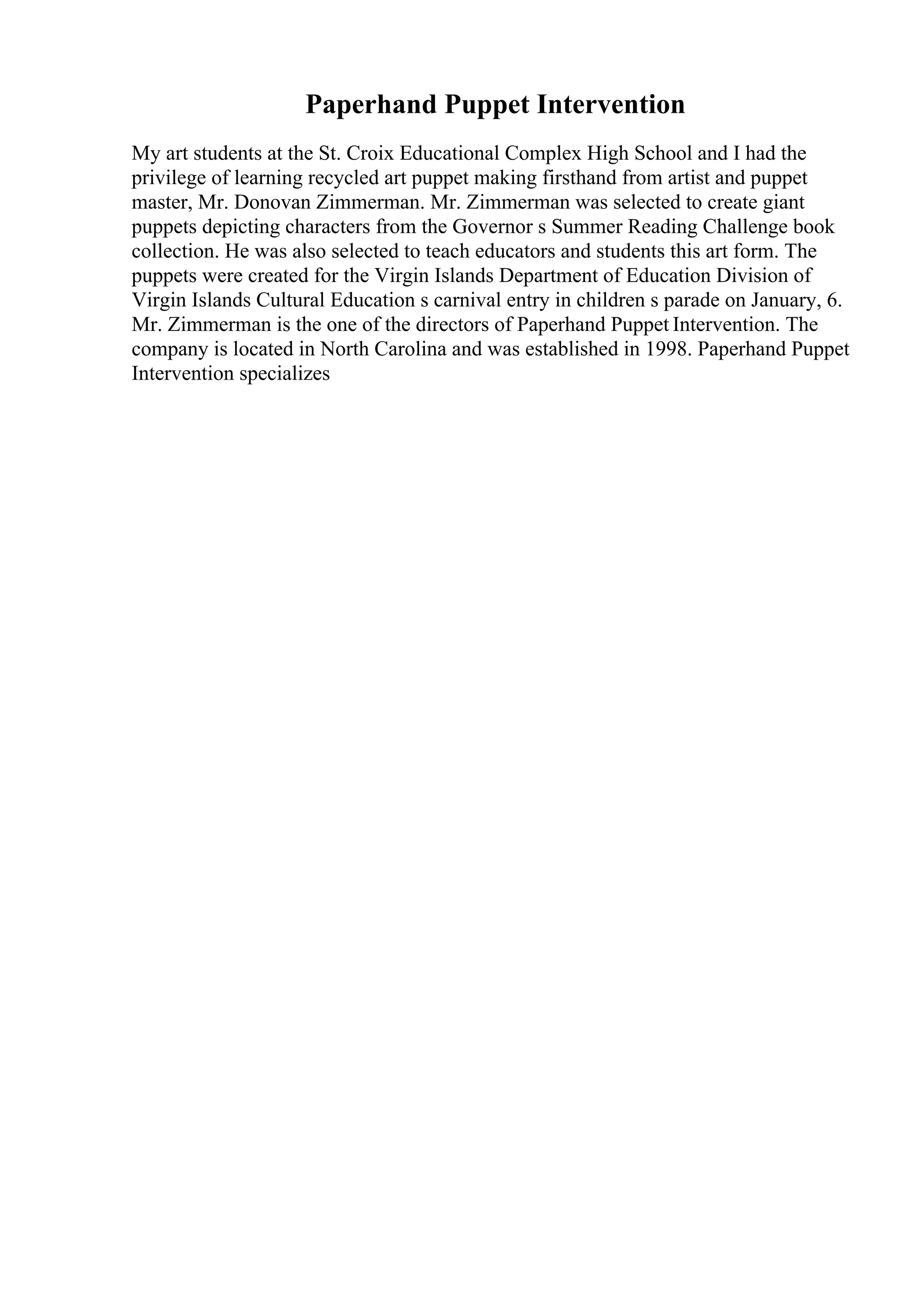 Paperhand Puppet Intervention
My art students at the St. Croix Educational Complex High School and I had the
privilege of learning recycled art puppet making firsthand from artist and puppet
master, Mr. Donovan Zimmerman. Mr. Zimmerman was selected to create giant
puppets depicting characters from the Governor s Summer Reading Challenge book
collection. He was also selected to teach educators and students this art form. The
puppets were created for the Virgin Islands Department of Education Division of
Virgin Islands Cultural Education s carnival entry in children s parade on January, 6.
Mr. Zimmerman is the one of the directors of Paperhand Puppet Intervention. The
company is located in North Carolina and was established in 1998. Paperhand Puppet
Intervention specializes
 