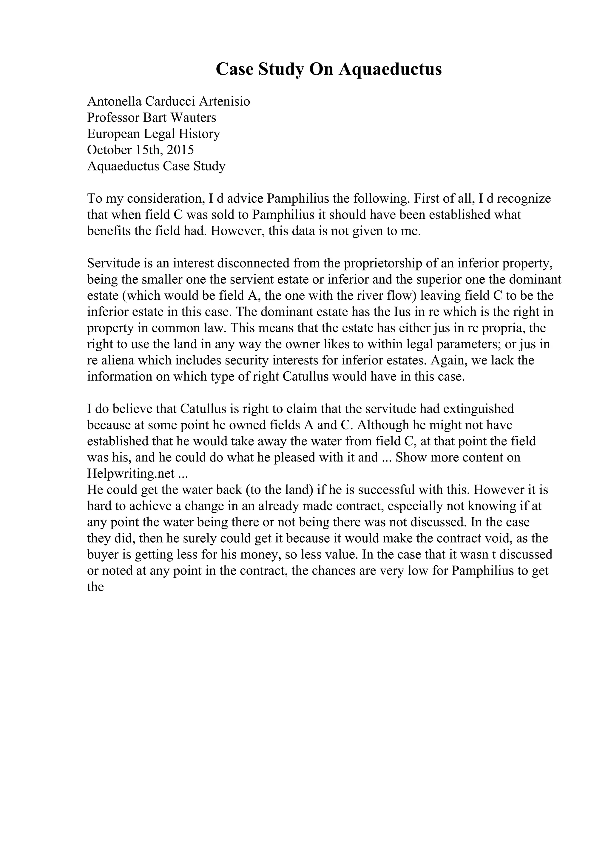 Case Study On Aquaeductus
Antonella Carducci Artenisio
Professor Bart Wauters
European Legal History
October 15th, 2015
Aquaeductus Case Study
To my consideration, I d advice Pamphilius the following. First of all, I d recognize
that when field C was sold to Pamphilius it should have been established what
benefits the field had. However, this data is not given to me.
Servitude is an interest disconnected from the proprietorship of an inferior property,
being the smaller one the servient estate or inferior and the superior one the dominant
estate (which would be field A, the one with the river flow) leaving field C to be the
inferior estate in this case. The dominant estate has the Ius in re which is the right in
property in common law. This means that the estate has either jus in re propria, the
right to use the land in any way the owner likes to within legal parameters; or jus in
re aliena which includes security interests for inferior estates. Again, we lack the
information on which type of right Catullus would have in this case.
I do believe that Catullus is right to claim that the servitude had extinguished
because at some point he owned fields A and C. Although he might not have
established that he would take away the water from field C, at that point the field
was his, and he could do what he pleased with it and ... Show more content on
Helpwriting.net ...
He could get the water back (to the land) if he is successful with this. However it is
hard to achieve a change in an already made contract, especially not knowing if at
any point the water being there or not being there was not discussed. In the case
they did, then he surely could get it because it would make the contract void, as the
buyer is getting less for his money, so less value. In the case that it wasn t discussed
or noted at any point in the contract, the chances are very low for Pamphilius to get
the
 