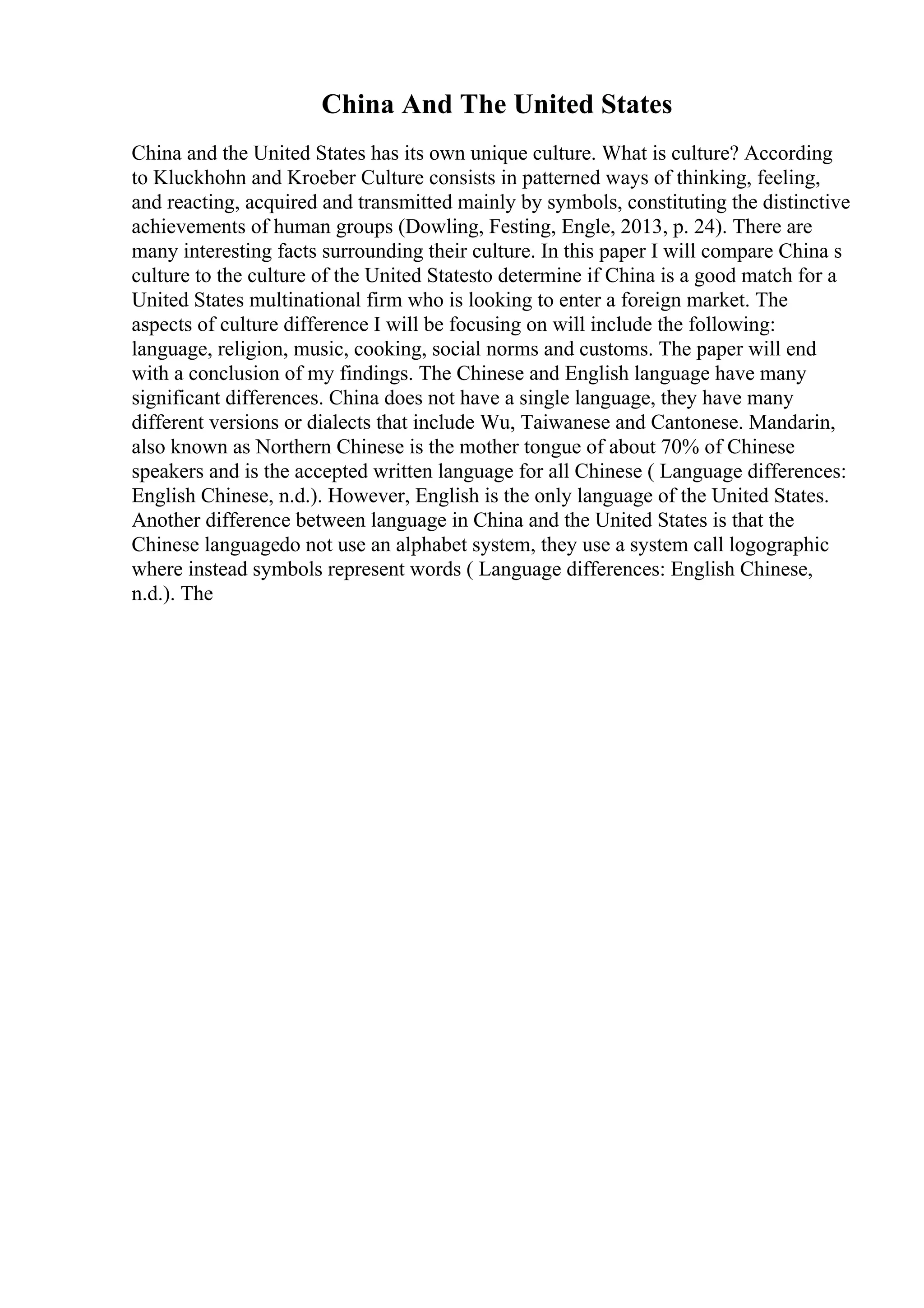 China And The United States
China and the United States has its own unique culture. What is culture? According
to Kluckhohn and Kroeber Culture consists in patterned ways of thinking, feeling,
and reacting, acquired and transmitted mainly by symbols, constituting the distinctive
achievements of human groups (Dowling, Festing, Engle, 2013, p. 24). There are
many interesting facts surrounding their culture. In this paper I will compare China s
culture to the culture of the United Statesto determine if China is a good match for a
United States multinational firm who is looking to enter a foreign market. The
aspects of culture difference I will be focusing on will include the following:
language, religion, music, cooking, social norms and customs. The paper will end
with a conclusion of my findings. The Chinese and English language have many
significant differences. China does not have a single language, they have many
different versions or dialects that include Wu, Taiwanese and Cantonese. Mandarin,
also known as Northern Chinese is the mother tongue of about 70% of Chinese
speakers and is the accepted written language for all Chinese ( Language differences:
English Chinese, n.d.). However, English is the only language of the United States.
Another difference between language in China and the United States is that the
Chinese languagedo not use an alphabet system, they use a system call logographic
where instead symbols represent words ( Language differences: English Chinese,
n.d.). The
 