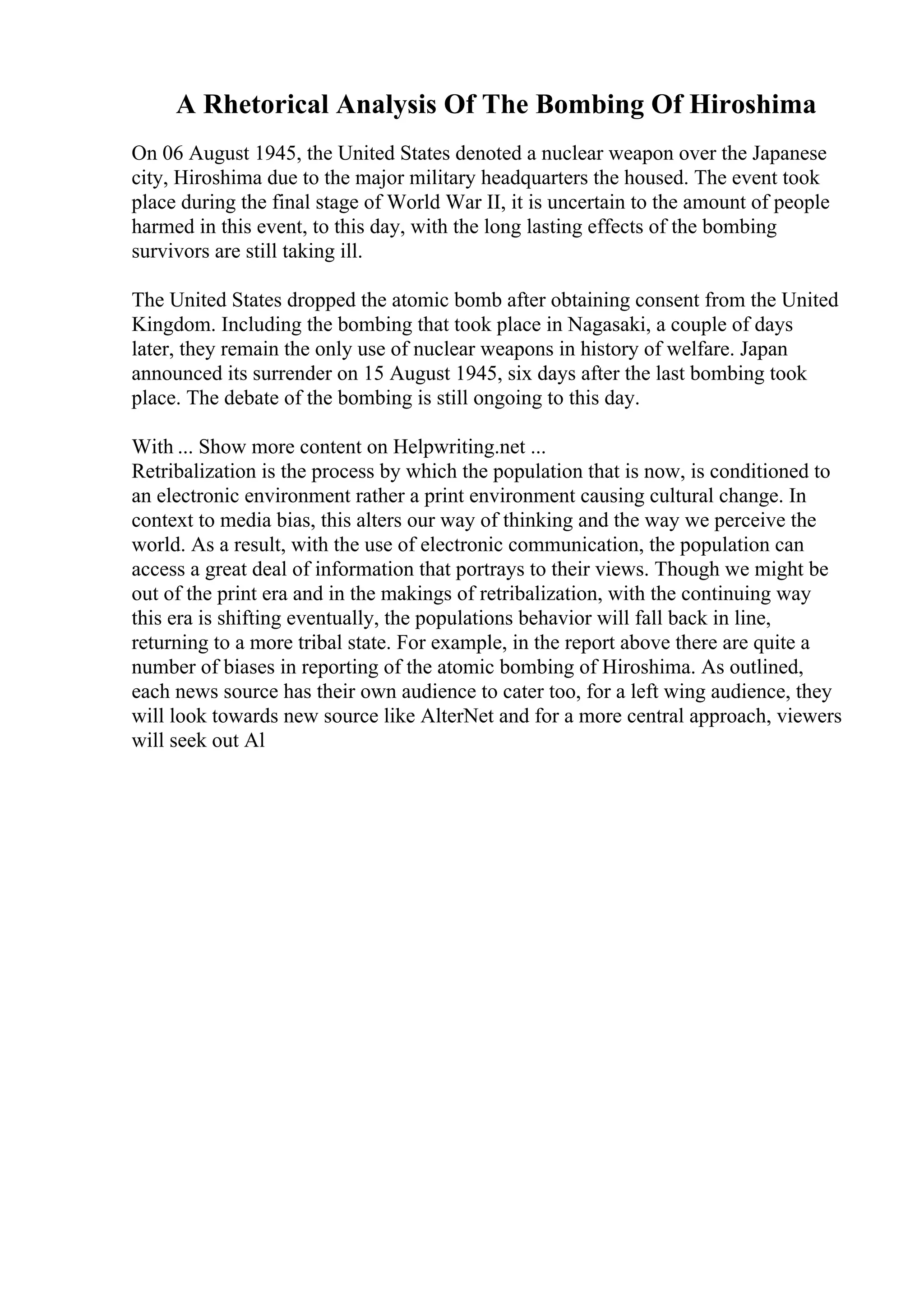 A Rhetorical Analysis Of The Bombing Of Hiroshima
On 06 August 1945, the United States denoted a nuclear weapon over the Japanese
city, Hiroshima due to the major military headquarters the housed. The event took
place during the final stage of World War II, it is uncertain to the amount of people
harmed in this event, to this day, with the long lasting effects of the bombing
survivors are still taking ill.
The United States dropped the atomic bomb after obtaining consent from the United
Kingdom. Including the bombing that took place in Nagasaki, a couple of days
later, they remain the only use of nuclear weapons in history of welfare. Japan
announced its surrender on 15 August 1945, six days after the last bombing took
place. The debate of the bombing is still ongoing to this day.
With ... Show more content on Helpwriting.net ...
Retribalization is the process by which the population that is now, is conditioned to
an electronic environment rather a print environment causing cultural change. In
context to media bias, this alters our way of thinking and the way we perceive the
world. As a result, with the use of electronic communication, the population can
access a great deal of information that portrays to their views. Though we might be
out of the print era and in the makings of retribalization, with the continuing way
this era is shifting eventually, the populations behavior will fall back in line,
returning to a more tribal state. For example, in the report above there are quite a
number of biases in reporting of the atomic bombing of Hiroshima. As outlined,
each news source has their own audience to cater too, for a left wing audience, they
will look towards new source like AlterNet and for a more central approach, viewers
will seek out Al
 