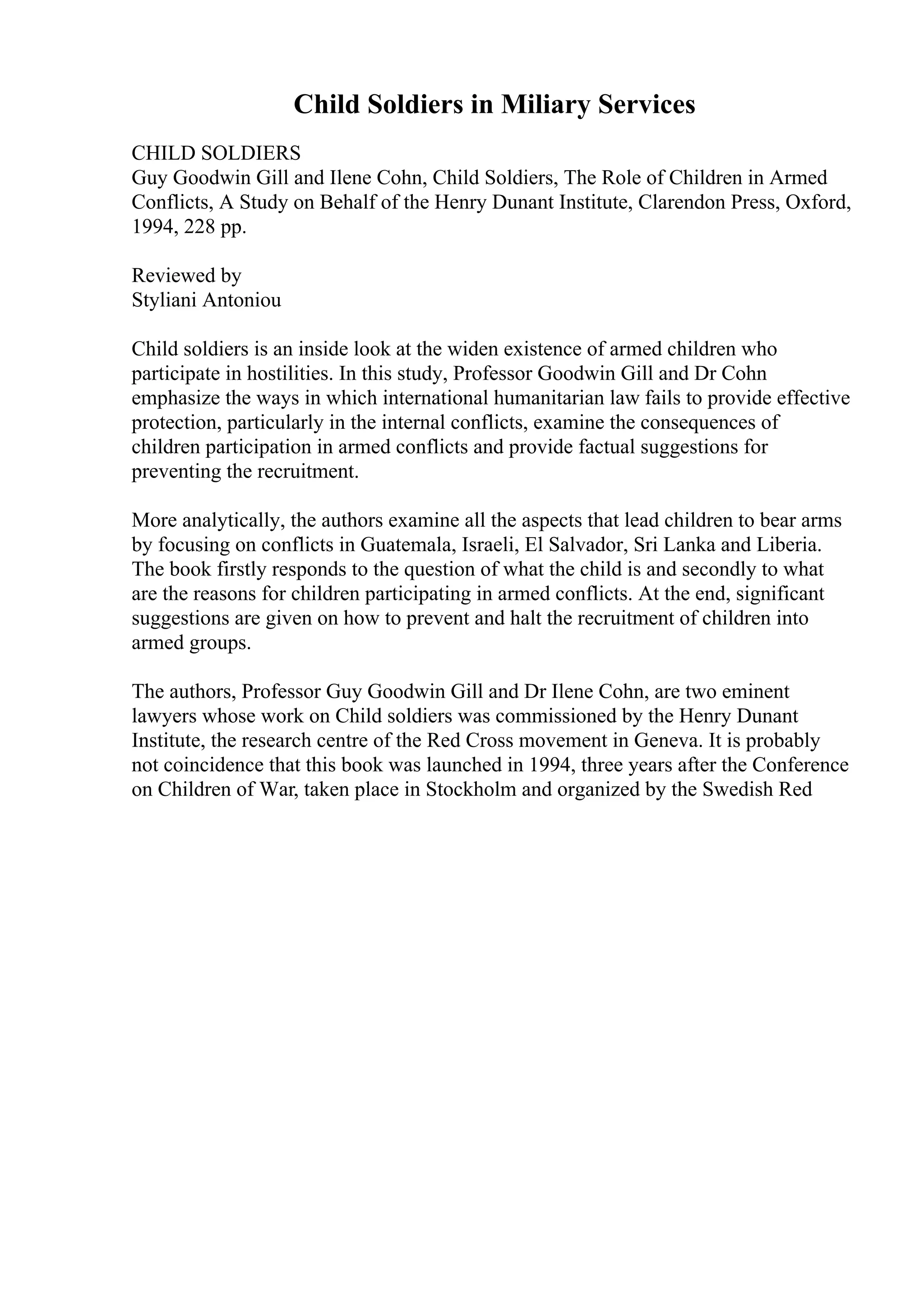 Child Soldiers in Miliary Services
CHILD SOLDIERS
Guy Goodwin Gill and Ilene Cohn, Child Soldiers, The Role of Children in Armed
Conflicts, A Study on Behalf of the Henry Dunant Institute, Clarendon Press, Oxford,
1994, 228 pp.
Reviewed by
Styliani Antoniou
Child soldiers is an inside look at the widen existence of armed children who
participate in hostilities. In this study, Professor Goodwin Gill and Dr Cohn
emphasize the ways in which international humanitarian law fails to provide effective
protection, particularly in the internal conflicts, examine the consequences of
children participation in armed conflicts and provide factual suggestions for
preventing the recruitment.
More analytically, the authors examine all the aspects that lead children to bear arms
by focusing on conflicts in Guatemala, Israeli, El Salvador, Sri Lanka and Liberia.
The book firstly responds to the question of what the child is and secondly to what
are the reasons for children participating in armed conflicts. At the end, significant
suggestions are given on how to prevent and halt the recruitment of children into
armed groups.
The authors, Professor Guy Goodwin Gill and Dr Ilene Cohn, are two eminent
lawyers whose work on Child soldiers was commissioned by the Henry Dunant
Institute, the research centre of the Red Cross movement in Geneva. It is probably
not coincidence that this book was launched in 1994, three years after the Conference
on Children of War, taken place in Stockholm and organized by the Swedish Red
 