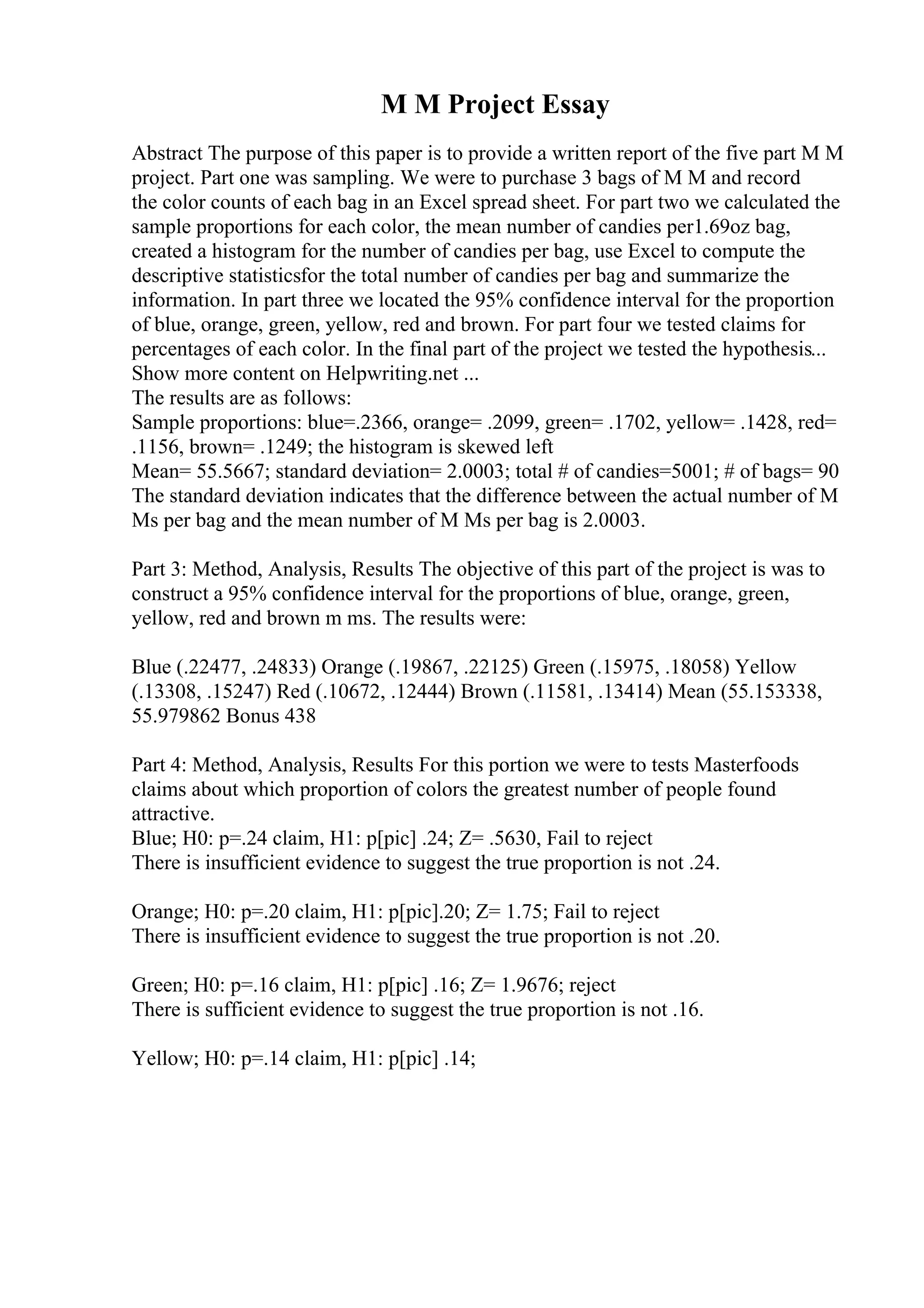 M M Project Essay
Abstract The purpose of this paper is to provide a written report of the five part M M
project. Part one was sampling. We were to purchase 3 bags of M M and record
the color counts of each bag in an Excel spread sheet. For part two we calculated the
sample proportions for each color, the mean number of candies per1.69oz bag,
created a histogram for the number of candies per bag, use Excel to compute the
descriptive statisticsfor the total number of candies per bag and summarize the
information. In part three we located the 95% confidence interval for the proportion
of blue, orange, green, yellow, red and brown. For part four we tested claims for
percentages of each color. In the final part of the project we tested the hypothesis...
Show more content on Helpwriting.net ...
The results are as follows:
Sample proportions: blue=.2366, orange= .2099, green= .1702, yellow= .1428, red=
.1156, brown= .1249; the histogram is skewed left
Mean= 55.5667; standard deviation= 2.0003; total # of candies=5001; # of bags= 90
The standard deviation indicates that the difference between the actual number of M
Ms per bag and the mean number of M Ms per bag is 2.0003.
Part 3: Method, Analysis, Results The objective of this part of the project is was to
construct a 95% confidence interval for the proportions of blue, orange, green,
yellow, red and brown m ms. The results were:
Blue (.22477, .24833) Orange (.19867, .22125) Green (.15975, .18058) Yellow
(.13308, .15247) Red (.10672, .12444) Brown (.11581, .13414) Mean (55.153338,
55.979862 Bonus 438
Part 4: Method, Analysis, Results For this portion we were to tests Masterfoods
claims about which proportion of colors the greatest number of people found
attractive.
Blue; H0: p=.24 claim, H1: p[pic] .24; Z= .5630, Fail to reject
There is insufficient evidence to suggest the true proportion is not .24.
Orange; H0: p=.20 claim, H1: p[pic].20; Z= 1.75; Fail to reject
There is insufficient evidence to suggest the true proportion is not .20.
Green; H0: p=.16 claim, H1: p[pic] .16; Z= 1.9676; reject
There is sufficient evidence to suggest the true proportion is not .16.
Yellow; H0: p=.14 claim, H1: p[pic] .14;
 