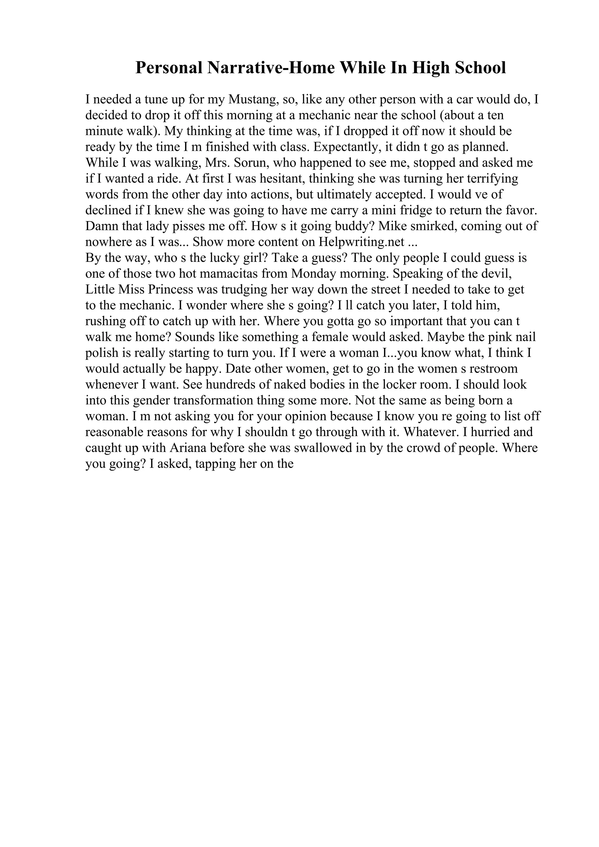 Personal Narrative-Home While In High School
I needed a tune up for my Mustang, so, like any other person with a car would do, I
decided to drop it off this morning at a mechanic near the school (about a ten
minute walk). My thinking at the time was, if I dropped it off now it should be
ready by the time I m finished with class. Expectantly, it didn t go as planned.
While I was walking, Mrs. Sorun, who happened to see me, stopped and asked me
if I wanted a ride. At first I was hesitant, thinking she was turning her terrifying
words from the other day into actions, but ultimately accepted. I would ve of
declined if I knew she was going to have me carry a mini fridge to return the favor.
Damn that lady pisses me off. How s it going buddy? Mike smirked, coming out of
nowhere as I was... Show more content on Helpwriting.net ...
By the way, who s the lucky girl? Take a guess? The only people I could guess is
one of those two hot mamacitas from Monday morning. Speaking of the devil,
Little Miss Princess was trudging her way down the street I needed to take to get
to the mechanic. I wonder where she s going? I ll catch you later, I told him,
rushing off to catch up with her. Where you gotta go so important that you can t
walk me home? Sounds like something a female would asked. Maybe the pink nail
polish is really starting to turn you. If I were a woman I...you know what, I think I
would actually be happy. Date other women, get to go in the women s restroom
whenever I want. See hundreds of naked bodies in the locker room. I should look
into this gender transformation thing some more. Not the same as being born a
woman. I m not asking you for your opinion because I know you re going to list off
reasonable reasons for why I shouldn t go through with it. Whatever. I hurried and
caught up with Ariana before she was swallowed in by the crowd of people. Where
you going? I asked, tapping her on the
 
