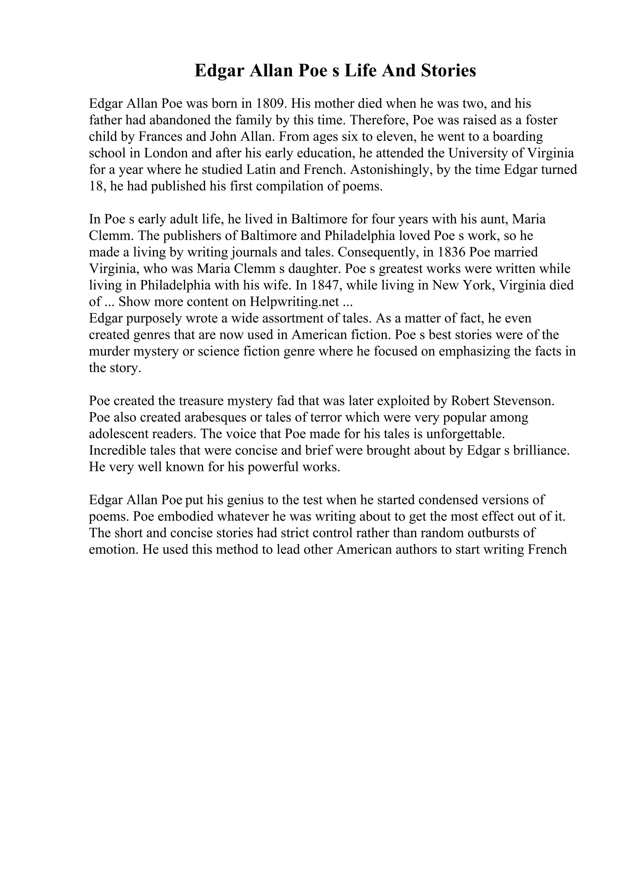 Edgar Allan Poe s Life And Stories
Edgar Allan Poe was born in 1809. His mother died when he was two, and his
father had abandoned the family by this time. Therefore, Poe was raised as a foster
child by Frances and John Allan. From ages six to eleven, he went to a boarding
school in London and after his early education, he attended the University of Virginia
for a year where he studied Latin and French. Astonishingly, by the time Edgar turned
18, he had published his first compilation of poems.
In Poe s early adult life, he lived in Baltimore for four years with his aunt, Maria
Clemm. The publishers of Baltimore and Philadelphia loved Poe s work, so he
made a living by writing journals and tales. Consequently, in 1836 Poe married
Virginia, who was Maria Clemm s daughter. Poe s greatest works were written while
living in Philadelphia with his wife. In 1847, while living in New York, Virginia died
of ... Show more content on Helpwriting.net ...
Edgar purposely wrote a wide assortment of tales. As a matter of fact, he even
created genres that are now used in American fiction. Poe s best stories were of the
murder mystery or science fiction genre where he focused on emphasizing the facts in
the story.
Poe created the treasure mystery fad that was later exploited by Robert Stevenson.
Poe also created arabesques or tales of terror which were very popular among
adolescent readers. The voice that Poe made for his tales is unforgettable.
Incredible tales that were concise and brief were brought about by Edgar s brilliance.
He very well known for his powerful works.
Edgar Allan Poe put his genius to the test when he started condensed versions of
poems. Poe embodied whatever he was writing about to get the most effect out of it.
The short and concise stories had strict control rather than random outbursts of
emotion. He used this method to lead other American authors to start writing French
 