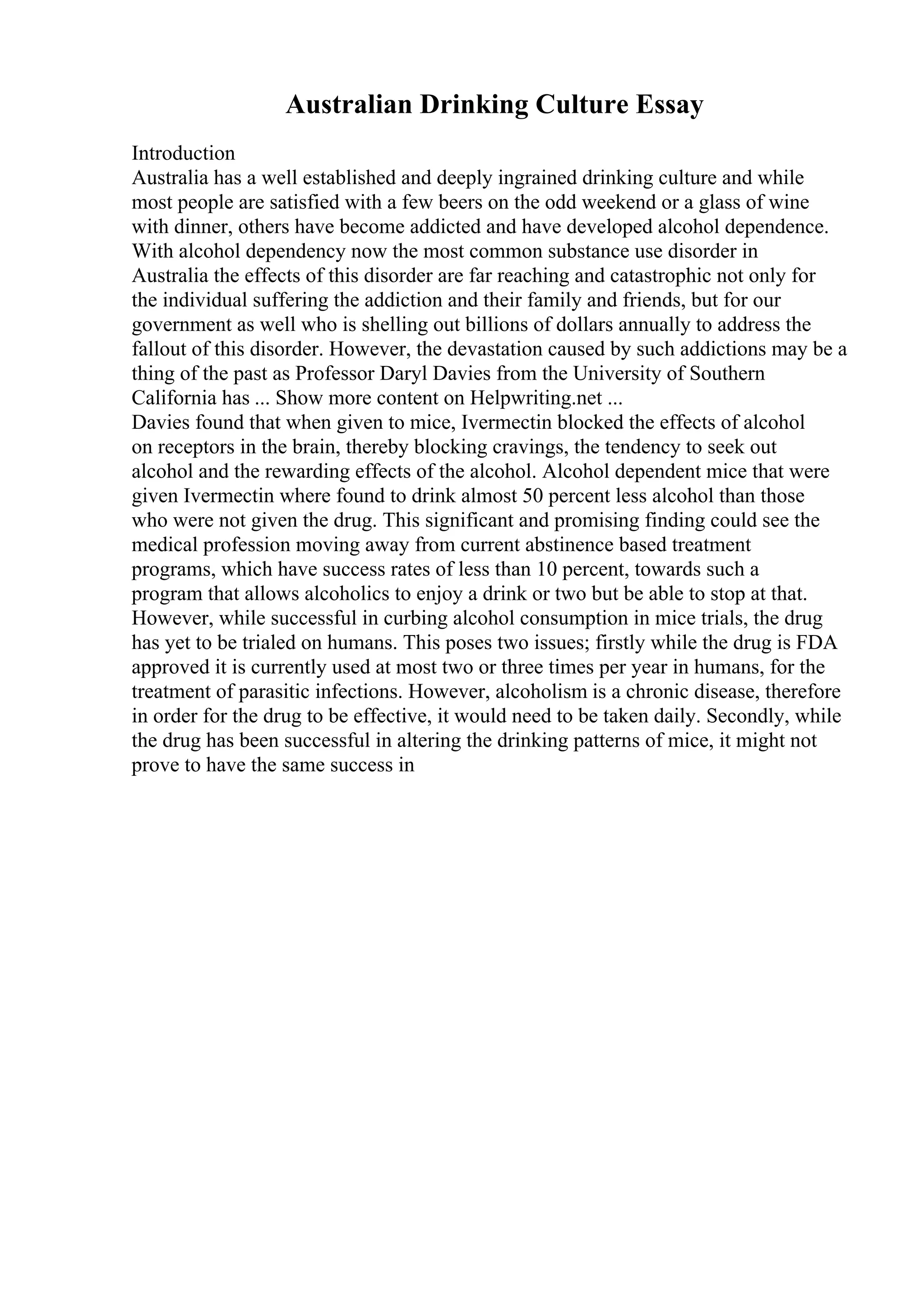 Australian Drinking Culture Essay
Introduction
Australia has a well established and deeply ingrained drinking culture and while
most people are satisfied with a few beers on the odd weekend or a glass of wine
with dinner, others have become addicted and have developed alcohol dependence.
With alcohol dependency now the most common substance use disorder in
Australia the effects of this disorder are far reaching and catastrophic not only for
the individual suffering the addiction and their family and friends, but for our
government as well who is shelling out billions of dollars annually to address the
fallout of this disorder. However, the devastation caused by such addictions may be a
thing of the past as Professor Daryl Davies from the University of Southern
California has ... Show more content on Helpwriting.net ...
Davies found that when given to mice, Ivermectin blocked the effects of alcohol
on receptors in the brain, thereby blocking cravings, the tendency to seek out
alcohol and the rewarding effects of the alcohol. Alcohol dependent mice that were
given Ivermectin where found to drink almost 50 percent less alcohol than those
who were not given the drug. This significant and promising finding could see the
medical profession moving away from current abstinence based treatment
programs, which have success rates of less than 10 percent, towards such a
program that allows alcoholics to enjoy a drink or two but be able to stop at that.
However, while successful in curbing alcohol consumption in mice trials, the drug
has yet to be trialed on humans. This poses two issues; firstly while the drug is FDA
approved it is currently used at most two or three times per year in humans, for the
treatment of parasitic infections. However, alcoholism is a chronic disease, therefore
in order for the drug to be effective, it would need to be taken daily. Secondly, while
the drug has been successful in altering the drinking patterns of mice, it might not
prove to have the same success in
 